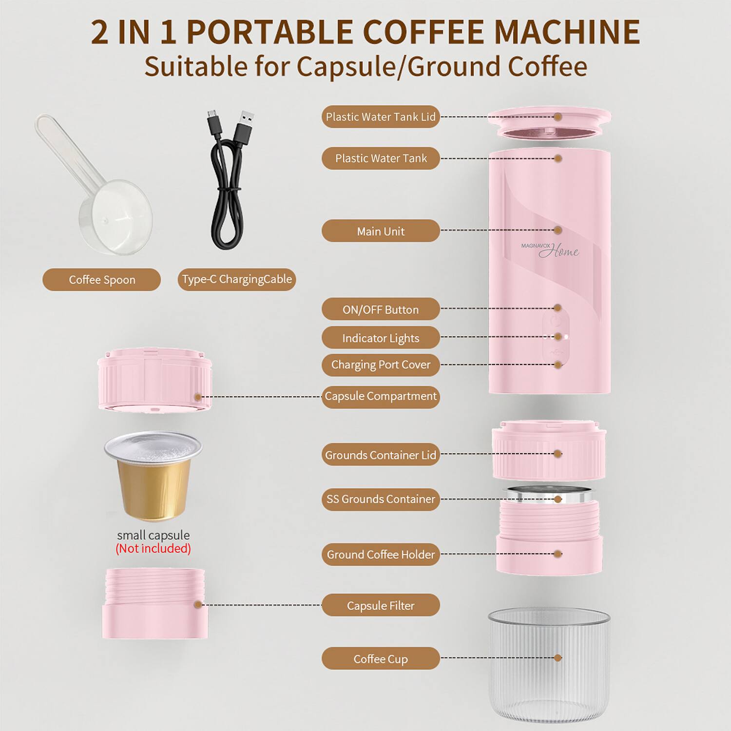 2 IN 1 PORTABLE COFFEE MACHINE  
Suitable for Capsule/Ground Coffee  

- Plastic Water Tank Lid  
- Plastic Water Tank  
- Main Unit  
- Coffee Spoon  
- Type-C Charging Cable  
- ON/OFF Button  
- Indicator Lights  
- Charging Port Cover  
- Capsule Compartment  
- Grounds Container Lid  
- SS Grounds Container  
- Ground Coffee Holder  
- Capsule Filter  
- Coffee Cup  

small capsule (Not included)