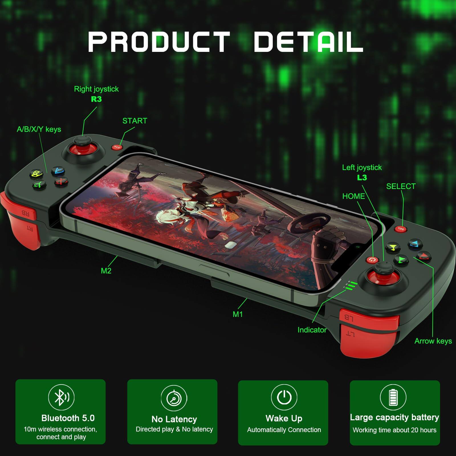 **PRODUCT DETAIL**

- Right joystick: R3
- A/B/X/Y keys
- START
- Left joystick: L3
- SELECT
- HOME
- RB
- LN
- TAu
- M2
- M1
- Indicator
- LB
- LT
- Arrow keys

- Bluetooth 5.0
  - 10m wireless connection, connect and play

- No Latency
  - Directed play & No latency

- Wake Up
  - Automatically Connection

- Large capacity battery
  - Working time about 20 hours