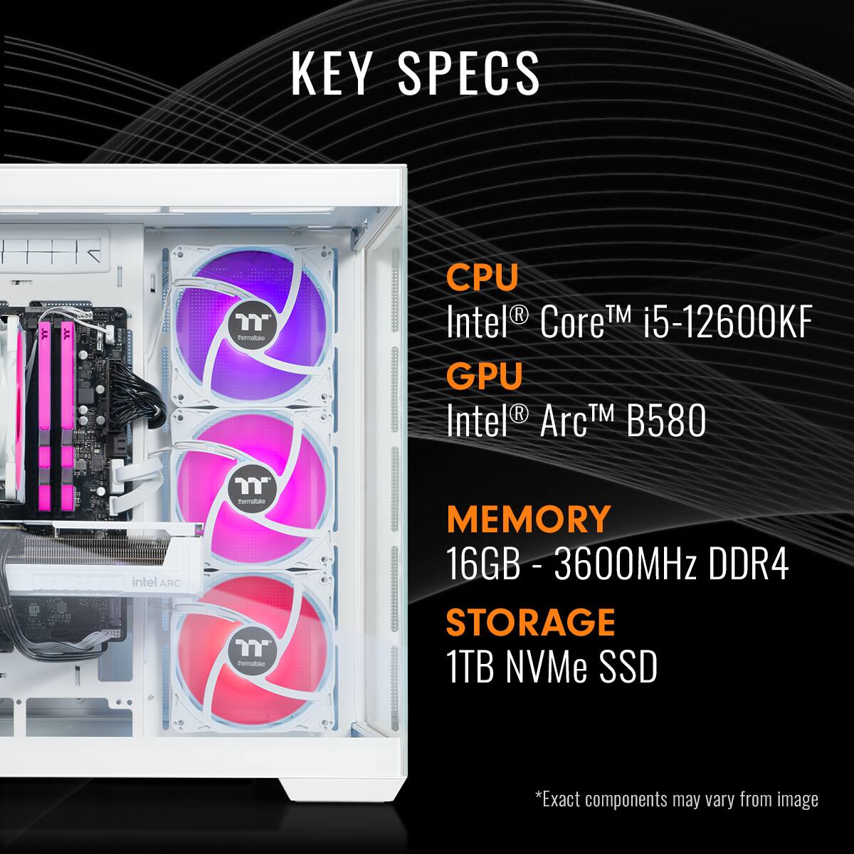 KEY SPECS:

* CPU: Intel Core i5-12600KF
* GPU: Intel Arc TM B580
* MEMORY: 16GB DDR4 - 3600MHz
* STORAGE: 1TB NVMe SSD