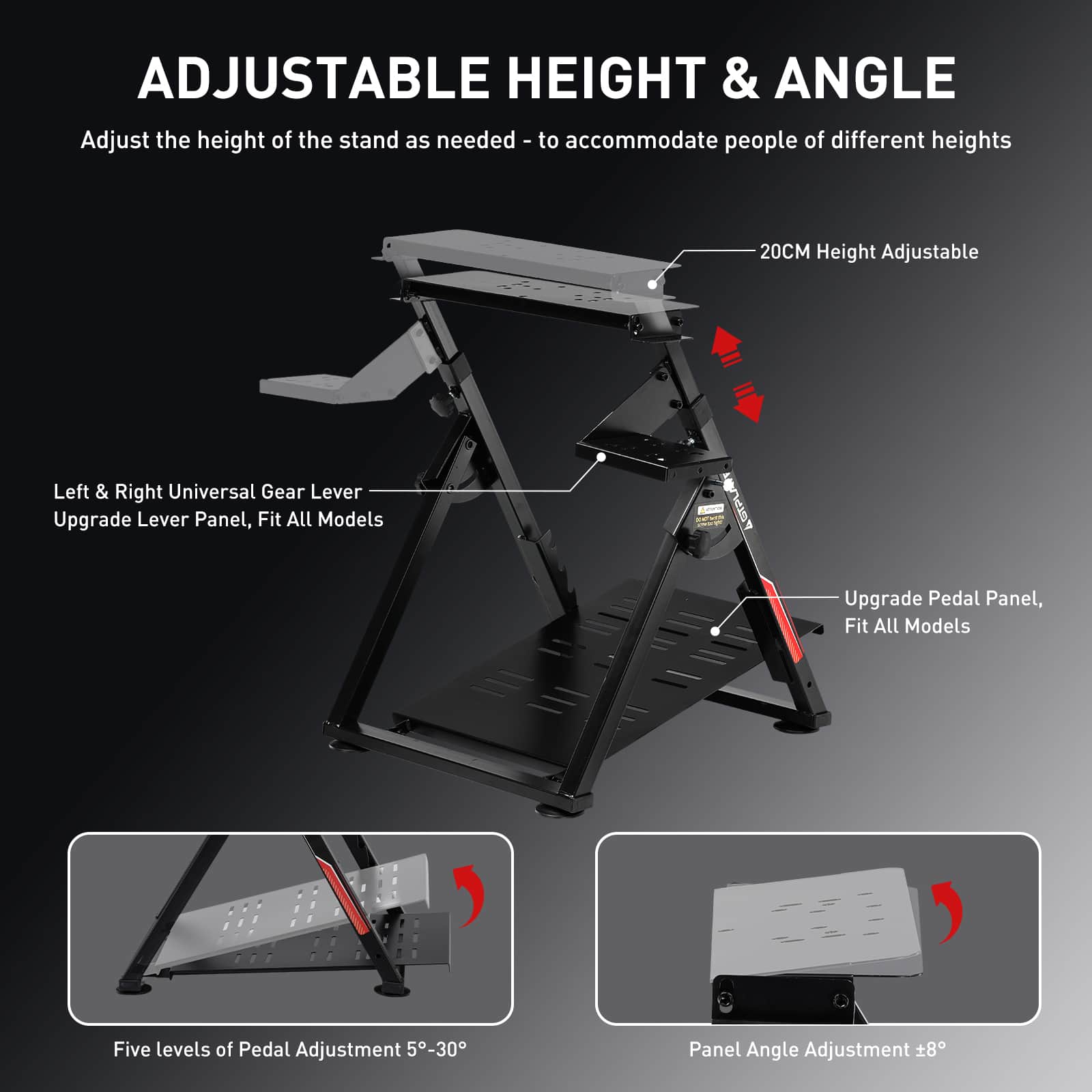**ADJUSTABLE HEIGHT & ANGLE**
Adjust the height of the stand as needed - to accommodate people of different heights
- **20CM Height Adjustable**
- **Left & Right Universal Gear Lever**
- **Upgrade Lever Panel, Fit All Models**
- **Upgrade Pedal Panel, Fit All Models**
- **Five levels of Pedal Adjustment 5°-30°**
- **Panel Angle Adjustment ±8°**
