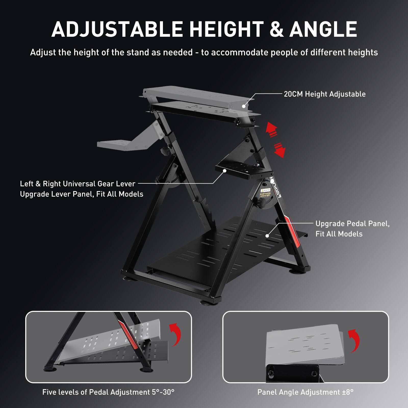 **ADJUSTABLE HEIGHT & ANGLE**

Adjust the height of the stand as needed - to accommodate people of different heights

- **20CM Height Adjustable**
- **Left & Right Universal Gear Lever**
- **Upgrade Lever Panel, Fit All Models**
- **Upgrade Pedal Panel, Fit All Models**
- **Five levels of Pedal Adjustment 5°-30°**
- **Panel Angle Adjustment ±8°**