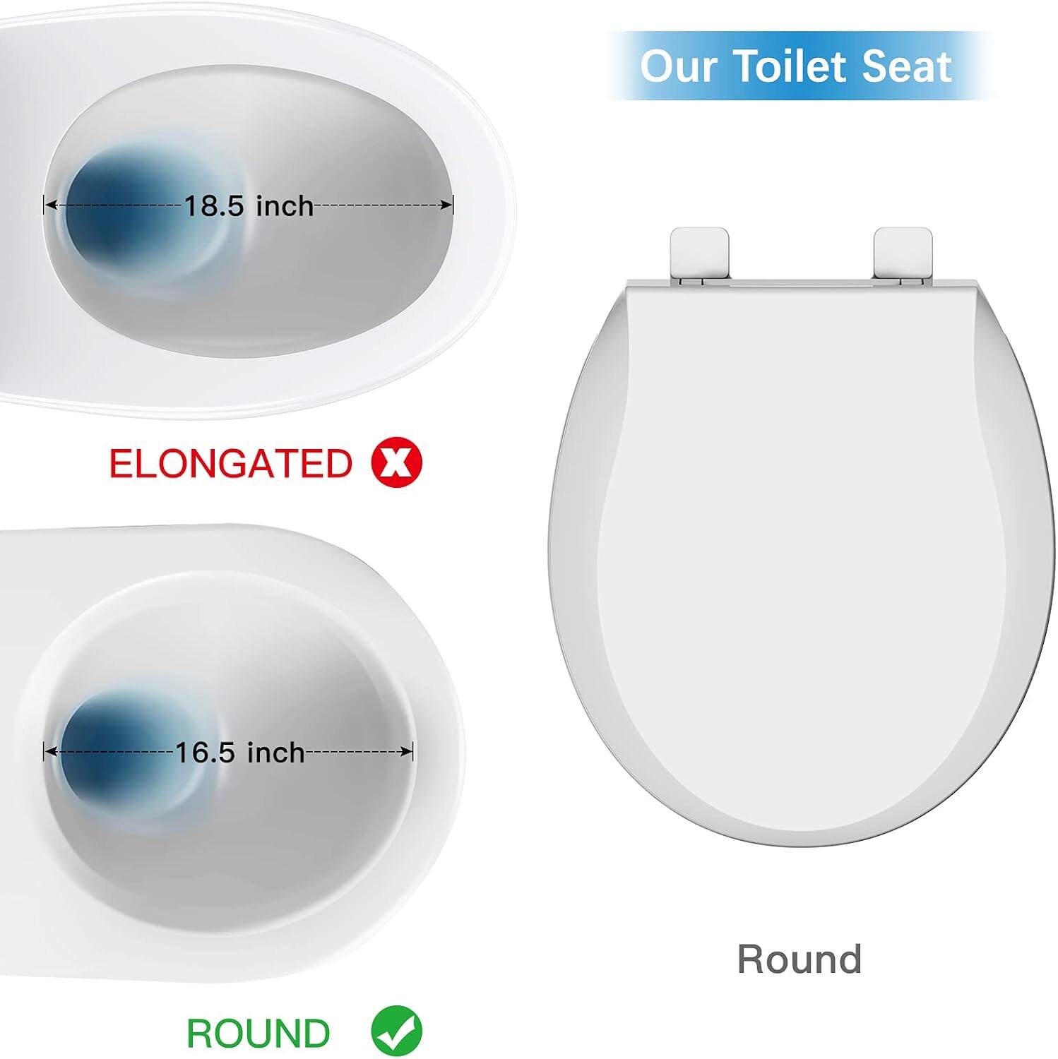 Our Toilet Seat

ELONGATED 18.5 inch

ROUND 16.5 inch

Round