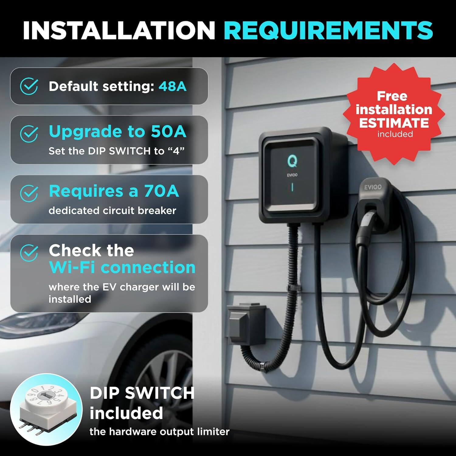 INSTALLATION REQUIREMENTS

- Default setting: 48A
- Upgrade to 50A
  - Set the DIP SWITCH to "4"
- Requires a 70A dedicated circuit breaker
- Check the Wi-Fi connection where the EV charger will be installed

Free installation ESTIMATE included

DIP SWITCH included
- the hardware output limiter