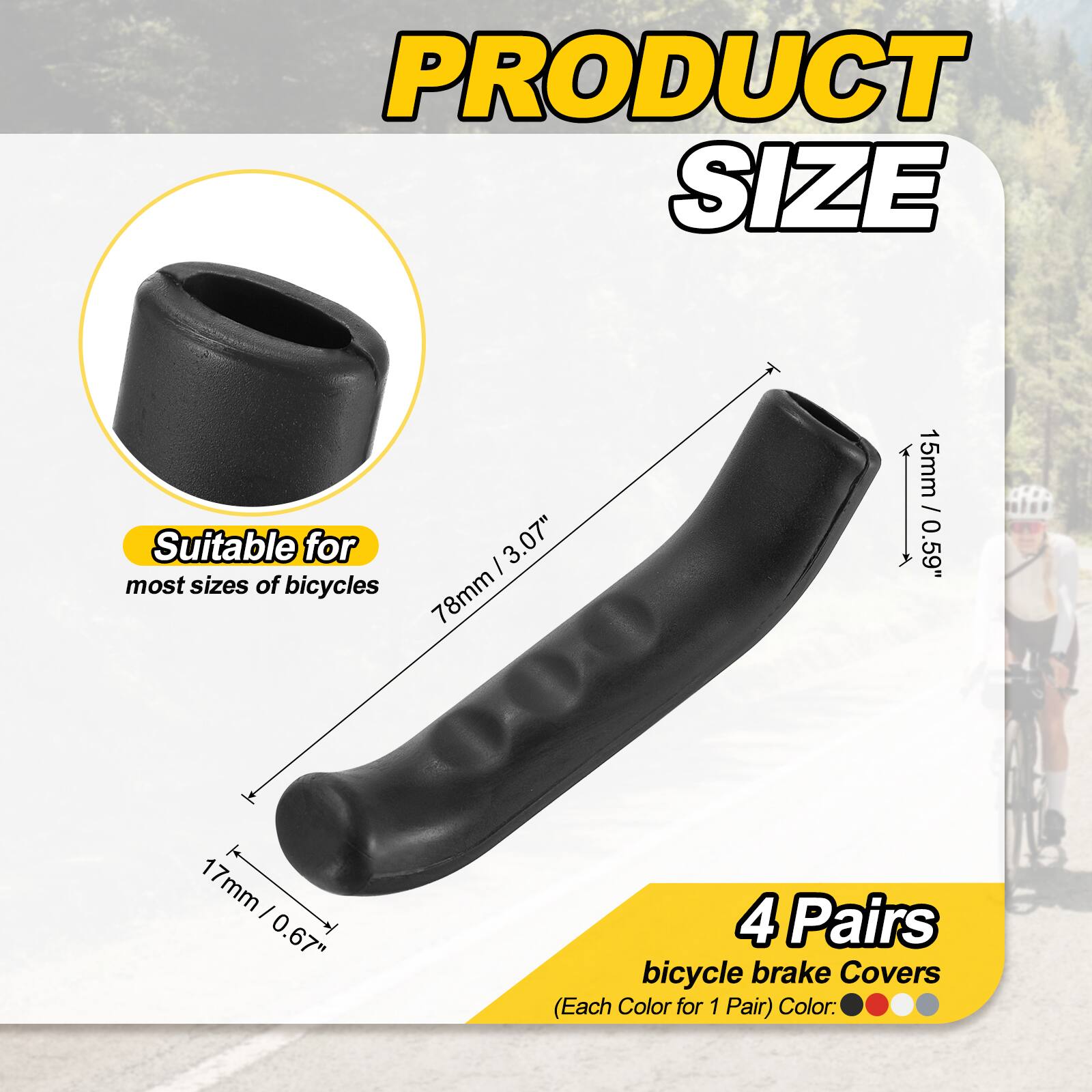 PRODUCT SIZE

Suitable for most sizes of bicycles

I 3.07" 78mm 15mm / 0.59" 1 17mm I 0.67" 4 Pairs bicycle brake Covers (Each Color for 1 Pair) Color: