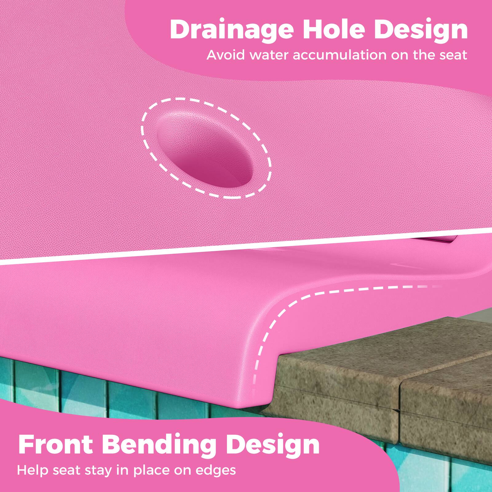 Drainage Hole Design  
Avoid water accumulation on the seat  

Front Bending Design  
Help seat stay in place on edges
