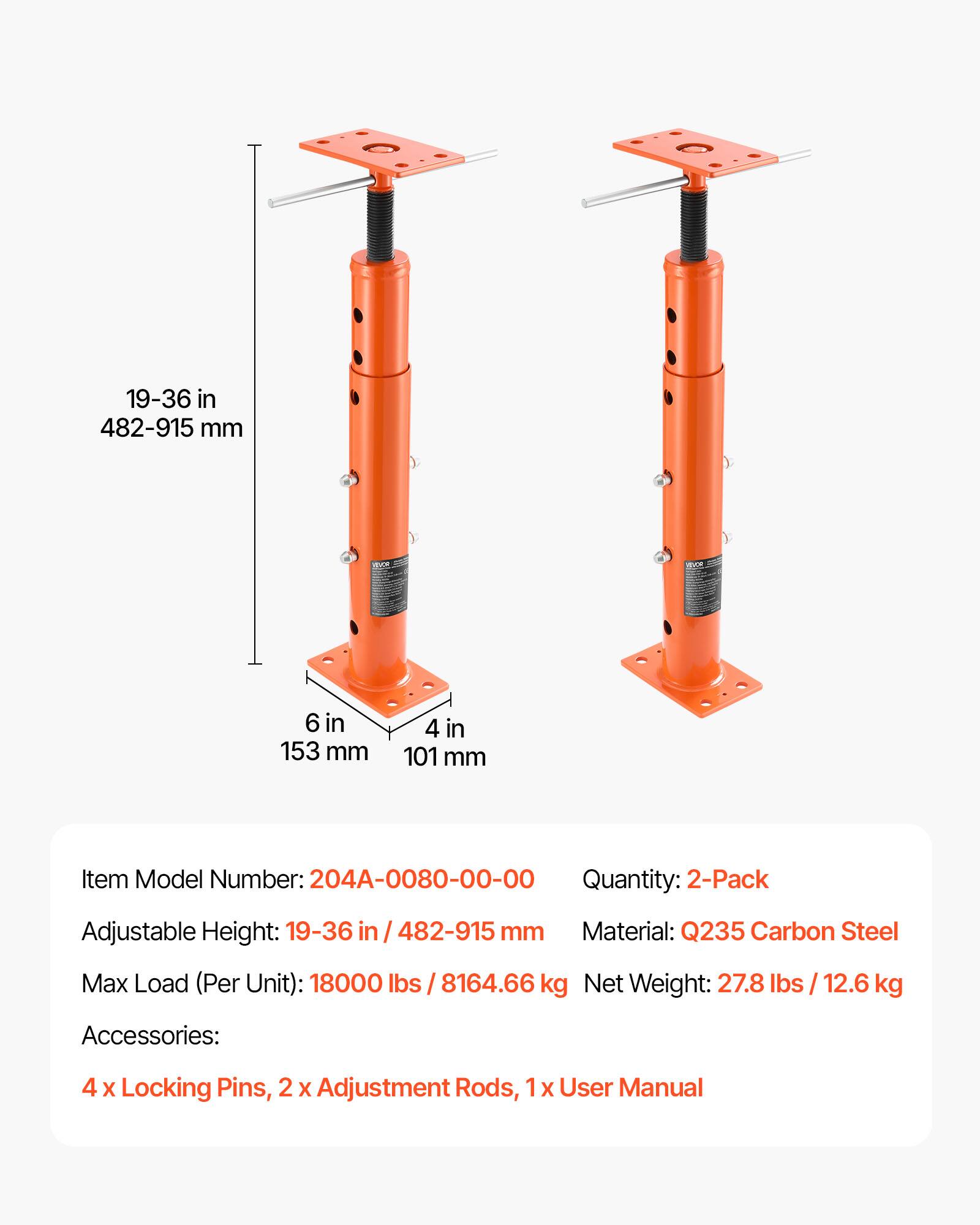 19-36 in / 482-915 mm  
6 in / 153 mm  
4 in / 101 mm  

Item Model Number: 204A-0080-00-00  
Quantity: 2-Pack  
Adjustable Height: 19-36 in / 482-915 mm  
Material: Q235 Carbon Steel  
Max Load (Per Unit): 18000 lbs / 8164.66 kg  
Net Weight: 27.8 lbs / 12.6 kg  

Accessories:  
4 x Locking Pins, 2 x Adjustment Rods, 1 x User Manual