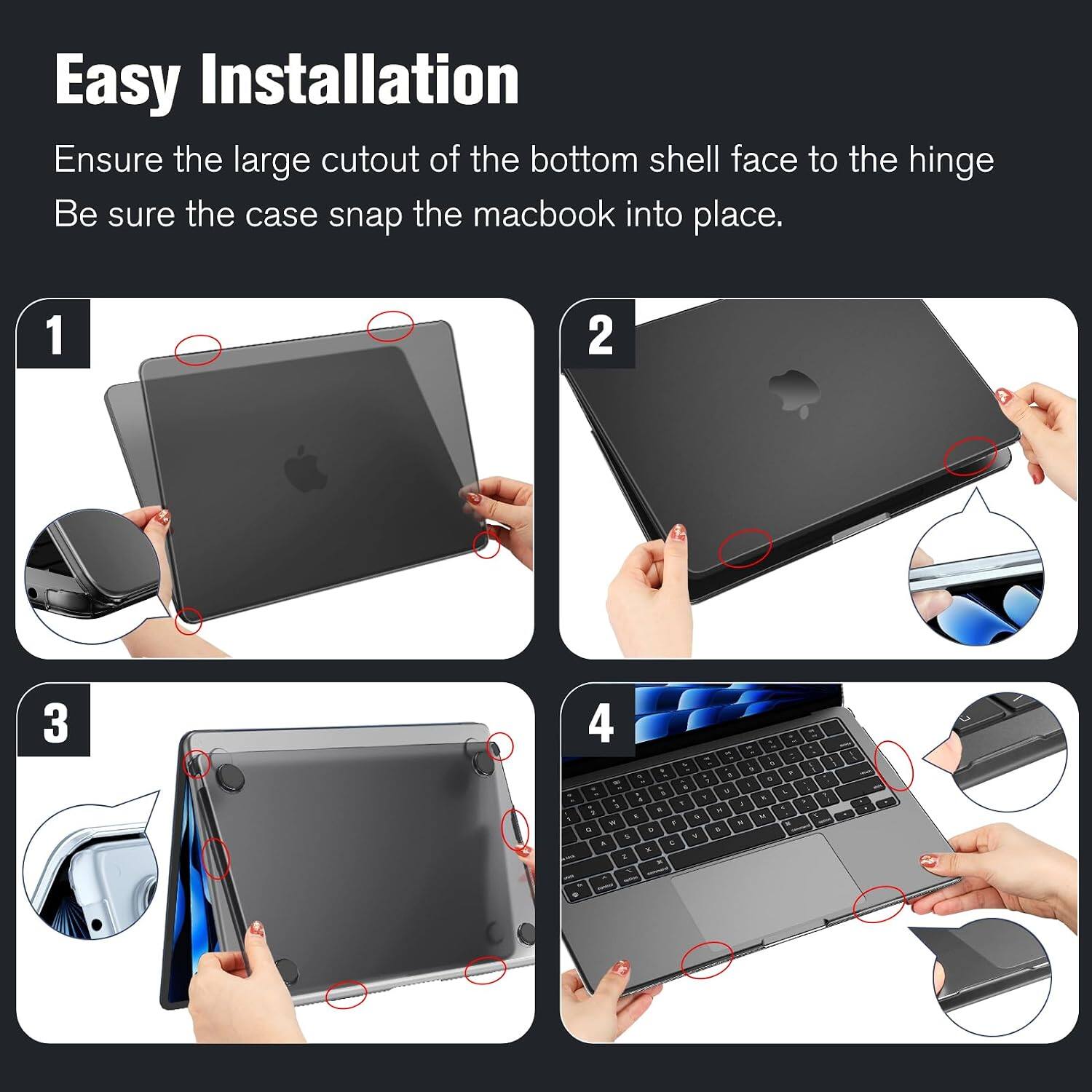 Easy Installation  
Ensure the large cutout of the bottom shell face to the hinge  
Be sure the case snap the macbook into place.