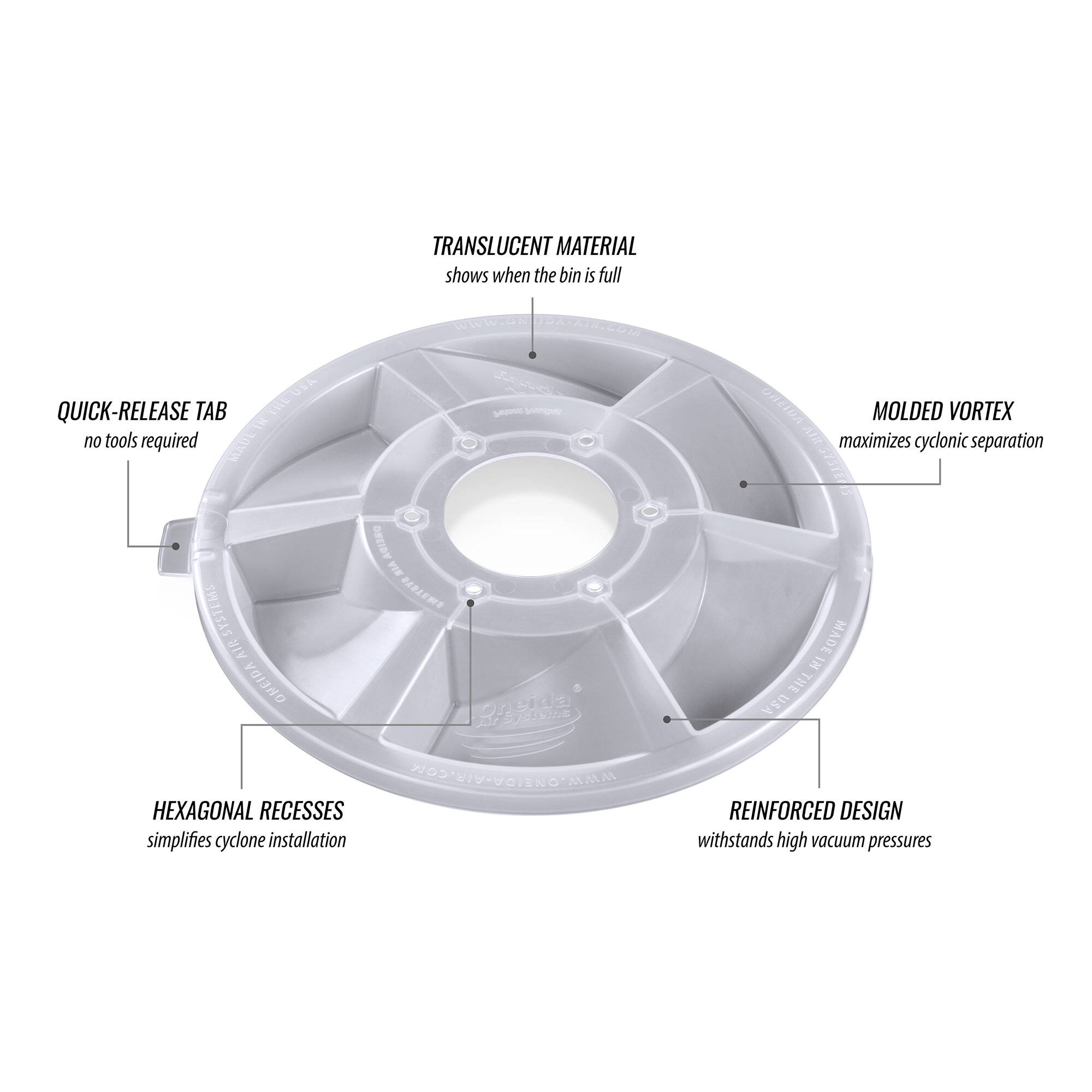 TRANSLUCENT MATERIAL shows when the bin is full  
QUICK-RELEASE TAB no tools required  
MOLDED VORTEX maximizes cyclonic separation  
HEXAGONAL RECESSES simplifies cyclone installation  
REINFORCED DESIGN withstands high vacuum pressures  
MADE IN THE USA
