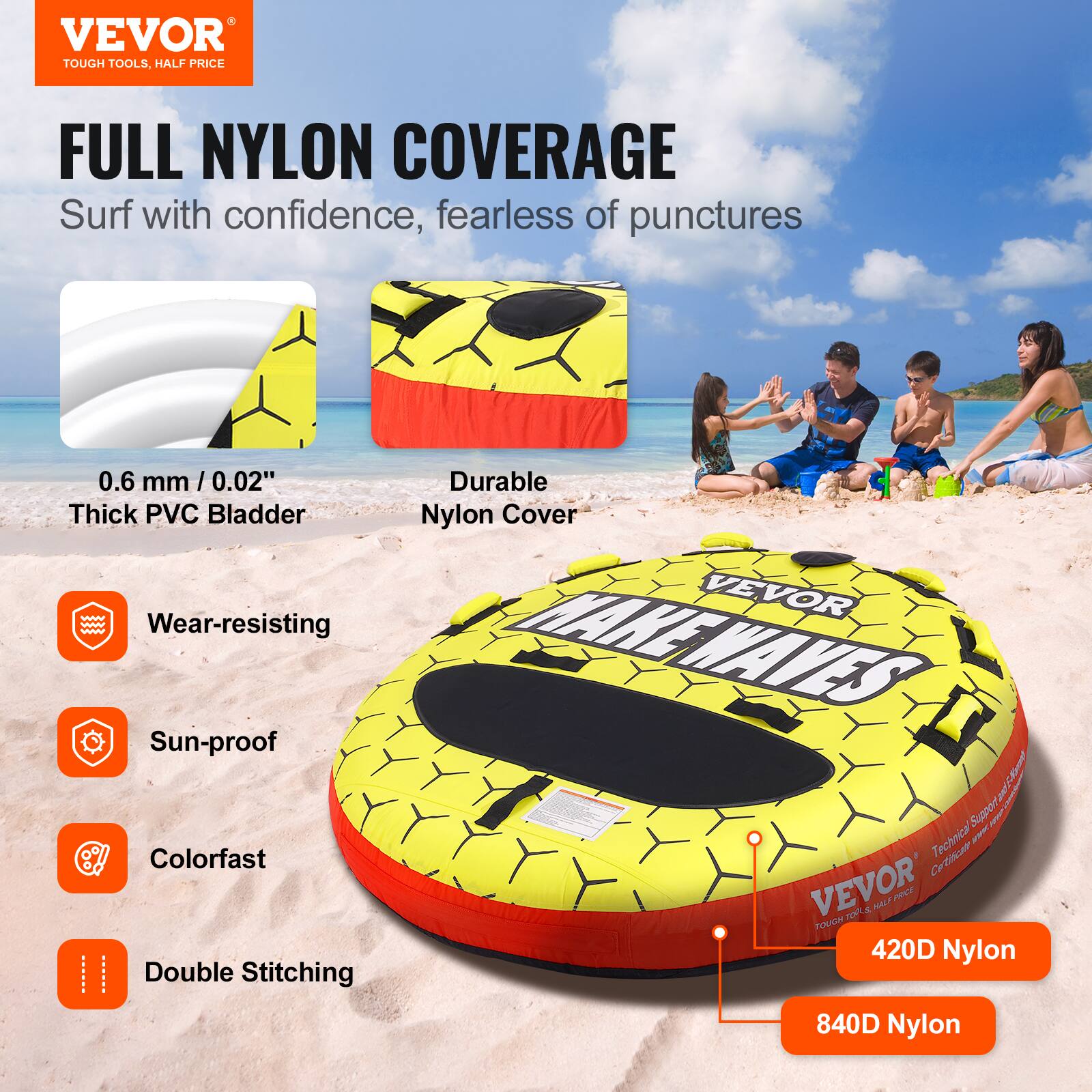 VEVOR TOUGH TOOLS, HALF PRICE
FULL NYLON COVERAGE
Surf with confidence, fearless of punctures
0.6 mm / 0.02" Thick PVC Bladder
Wear-resisting
Sun-proof
Colorfast
Double Stitching
Durable Nylon Cover
VEVOR MAKEWAVES
420D Nylon
840D Nylon