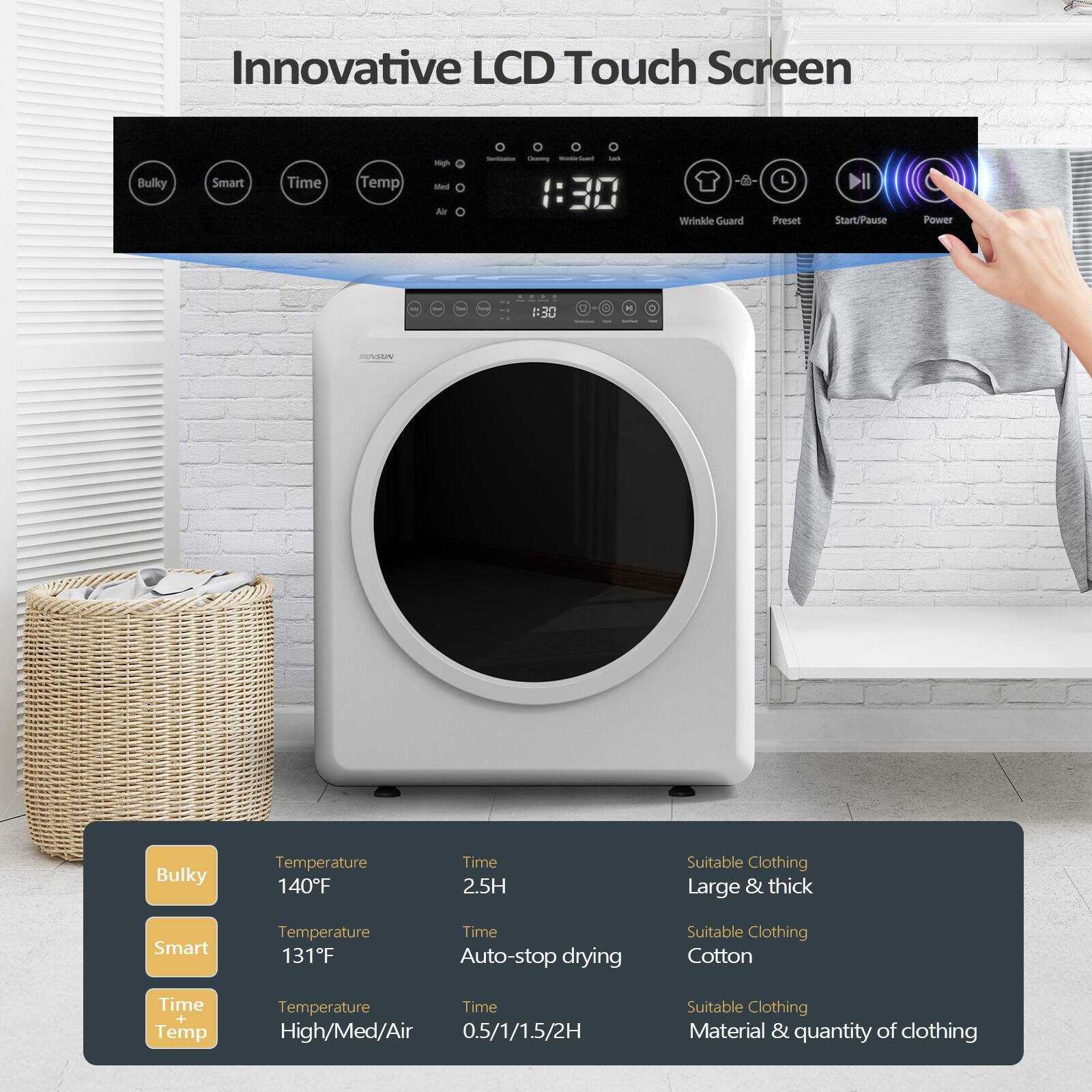Innovative LCD Touch Screen

- Bulky
  - Temperature: 140°F
  - Time: 2.5H
  - Suitable Clothing: Large & thick

- Smart
  - Temperature: 131°F
  - Time: Auto-stop drying
  - Suitable Clothing: Cotton

- Time Temp
  - Temperature: High/Med/Air
  - Time: 0.5/1/1.5/2H
  - Suitable Clothing: Material & quantity of clothing

- Wrinkle Guard
- Preset
- Start/Pause
- Power

1:30