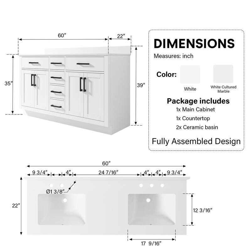 A 60" x 22" DIMENSIONS Measures: inch 35" x 39" Color: White Cultured White Marble Package includes 1x Main Cabinet 1x Countertop 2x Ceramic basin Fully Assembled Design 9 93/4" x 4" x 60" x 24 7/16" x 4" x 4" x 9 3/4" x 01 3/8" x 22" x 12 3/16" x 17 9/16"