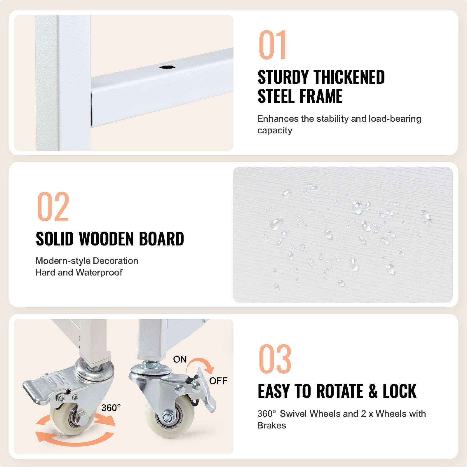 01 STURDY THICKENED STEEL FRAME  
Enhances the stability and load-bearing capacity  

02 SOLID WOODEN BOARD  
Modern-style Decoration  
Hard and Waterproof  

03 EASY TO ROTATE & LOCK  
360° Swivel Wheels and 2 x Wheels with Brakes