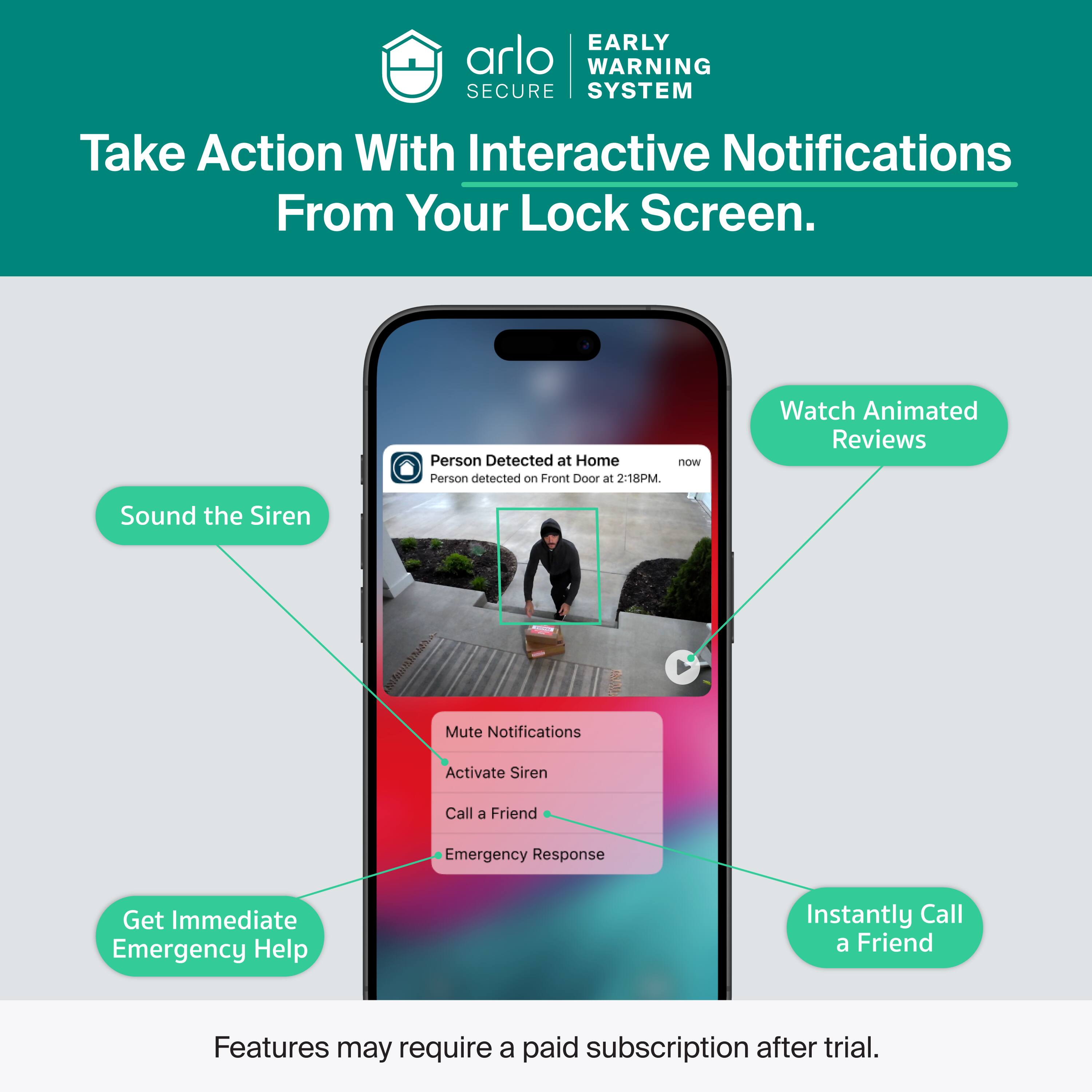 EARLY WARNING SECURE SYSTEM

Take Action With Interactive Notifications From Your Lock Screen.

Person Detected at Home now
Person detected on Front Door at 2:18PM.

Watch Animated Reviews
Sound the Siren
Mute Notifications
Activate Siren
Call a Friend
Emergency Response
Get Immediate Emergency Help
Instantly Call a Friend

Features may require a paid subscription after trial.