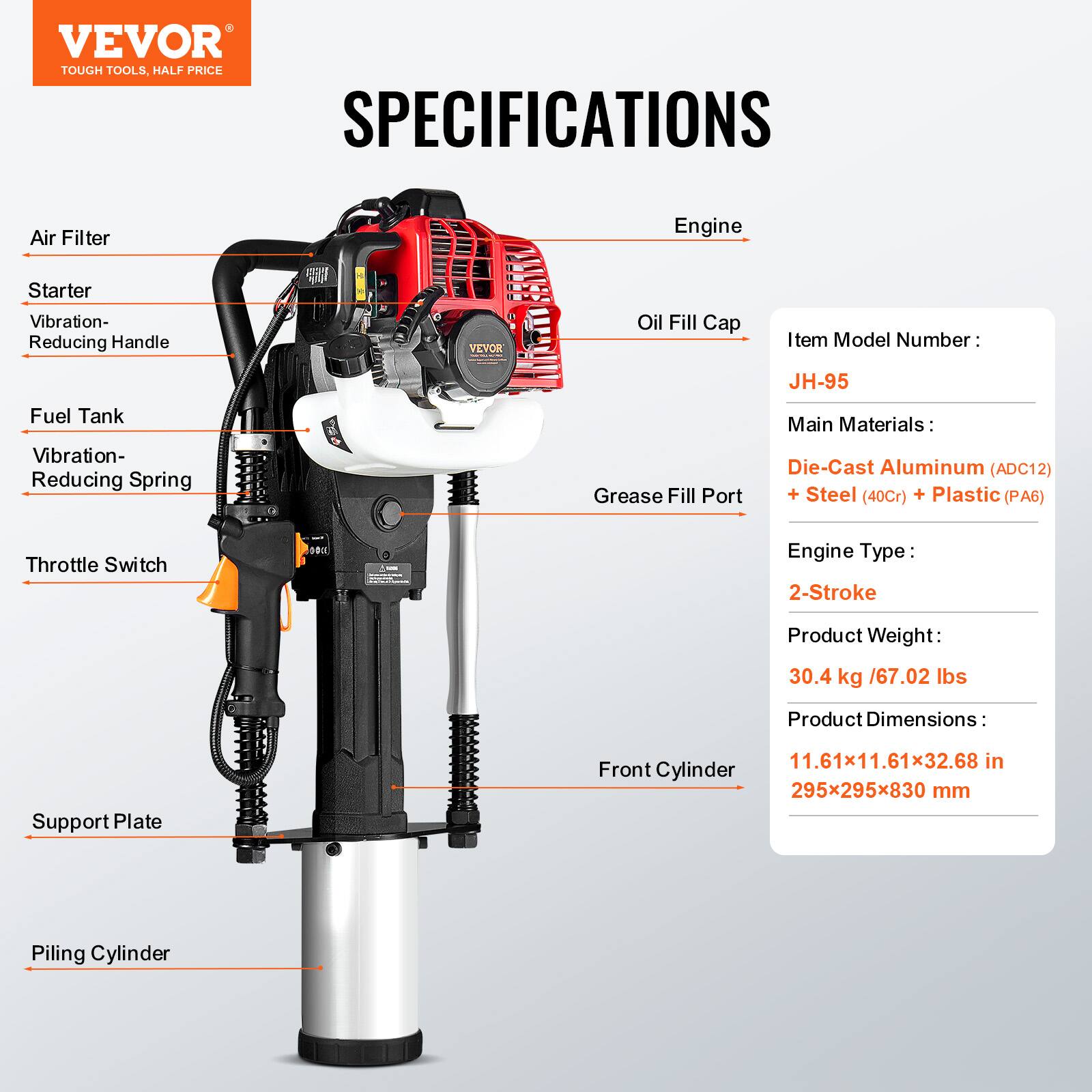 VEVOR TOUGH TOOLS, HALF PRICE

SPECIFICATIONS

Air Filter  
Starter  
Vibration-Reducing Handle  
Fuel Tank  
Vibration-Reducing Spring  
Oil Fill Cap  
Grease Fill Port  
Throttle Switch  
Support Plate  
Front Cylinder  
Piling Cylinder  

Item Model Number: JH-95  
Main Materials: Die-Cast Aluminum (ADC12) + Steel (40Cr) + Plastic (PA6)  
Engine Type: 2-Stroke  
Product Weight: 30.4 kg / 67.02 lbs  
Product Dimensions: 11.61x11.61x32.68 in / 295x295x830 mm