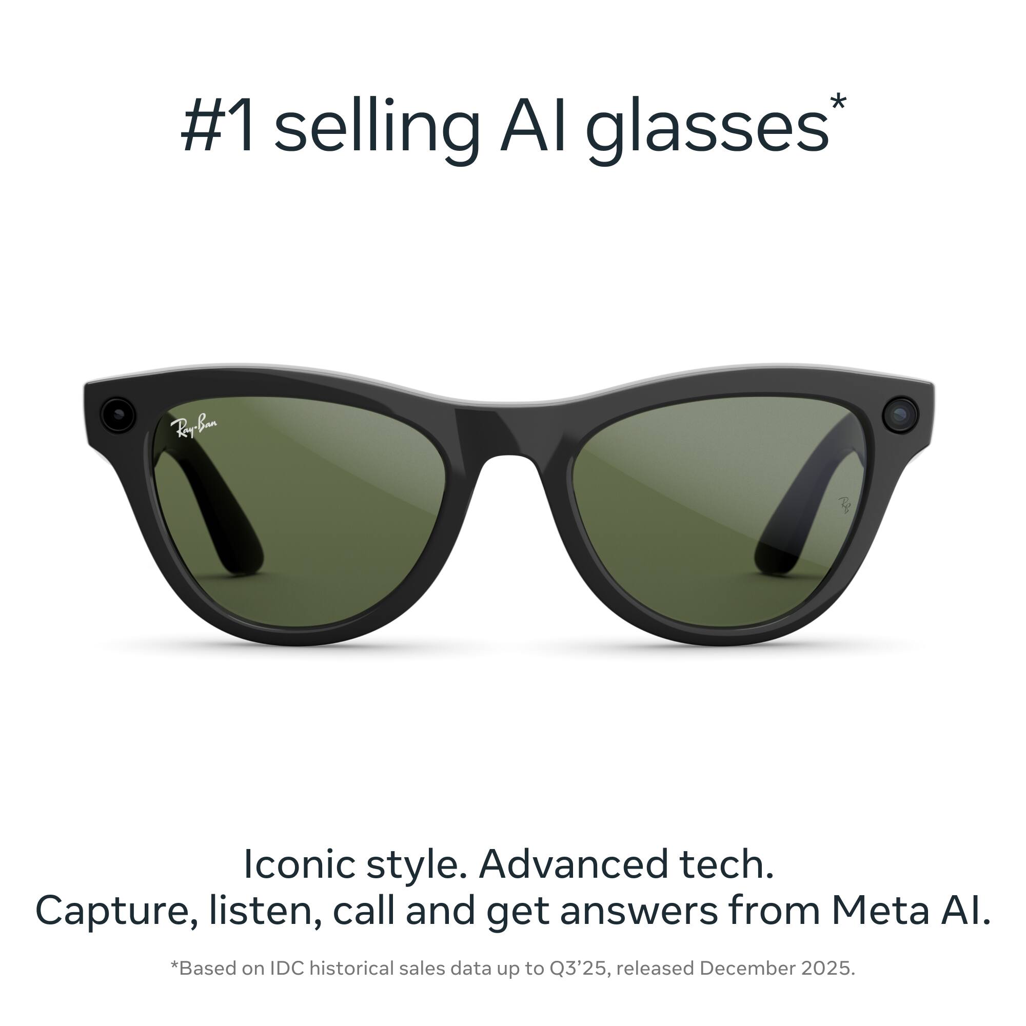 #1 selling AI glasses*  
Iconic style. Advanced tech. Capture, listen, call and get answers from Meta AI.  
*Based on IDC historical sales data up to Q3'25, released December 2025.