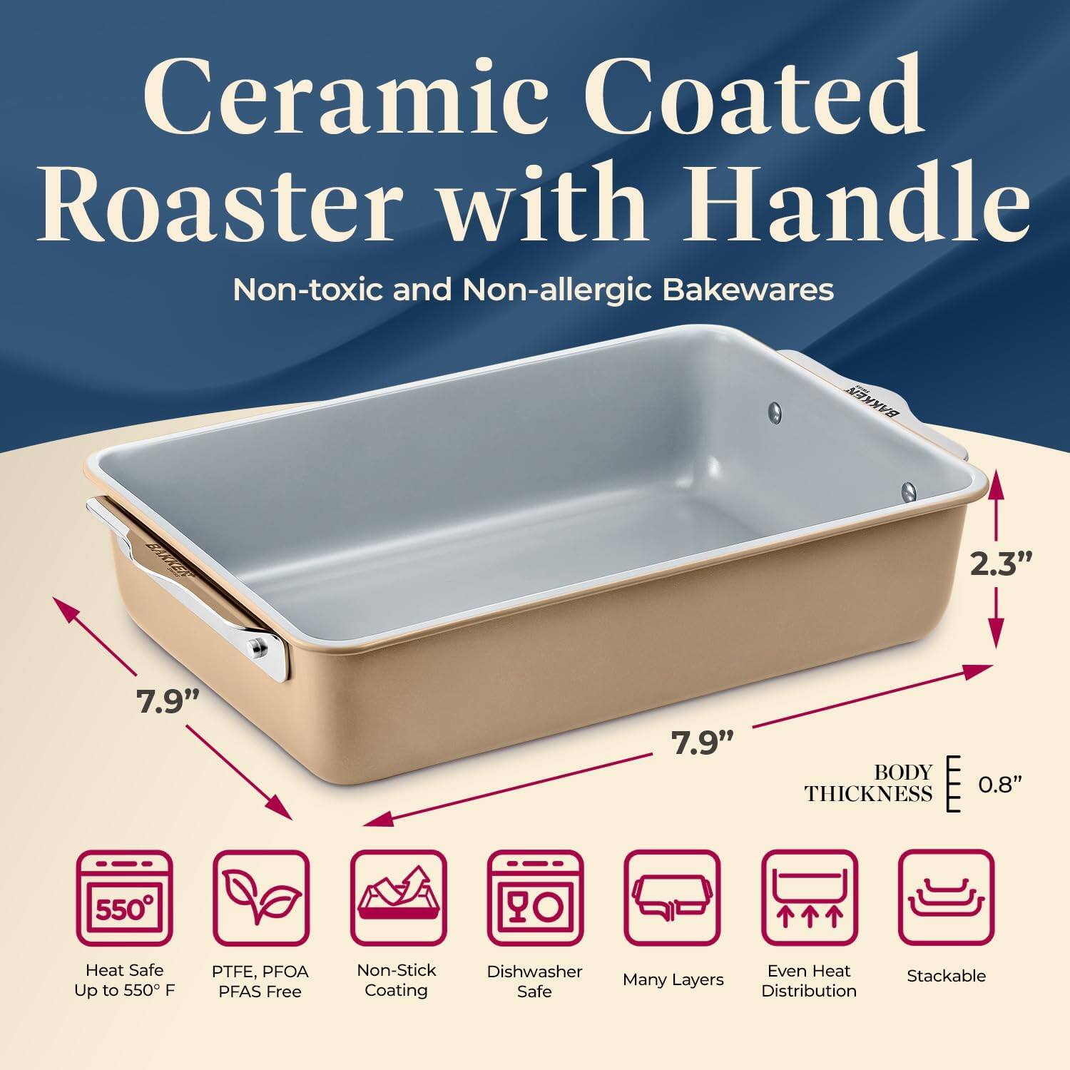Ceramic Coated Roaster with Handle Non-toxic and Non-allergic Bakewares

A 2.3" 7.9" 7.9" BODY E 0.8" THICKNESS

550 O Heat Safe Up to 550 F
PTFE, PFOA PFAS Free
Non-Stick Dishwasher Safe
Many Layers
Even Heat Distribution
Stackable Coating
