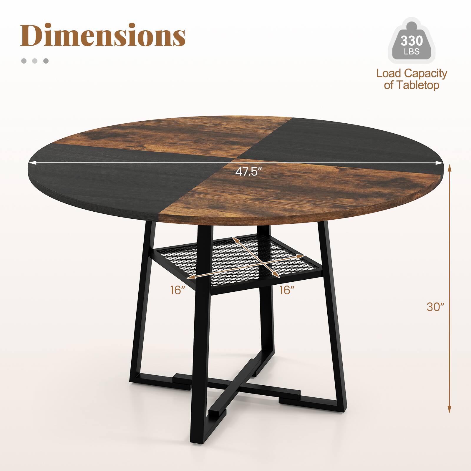 Dimensions

- Load Capacity of Tabletop: 330 LBS
- Diameter: 47.5"
- Shelf Dimensions: 16" x 16"
- Height: 30"