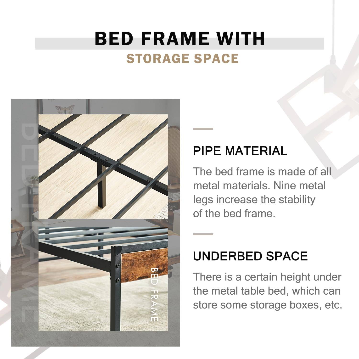 **BED FRAME WITH STORAGE SPACE**

---

**PIPE MATERIAL**

The bed frame is made of all metal materials. Nine metal legs increase the stability of the bed frame.

---

**UNDERBED SPACE**

There is a certain height under the metal table bed, which can store some storage boxes, etc.