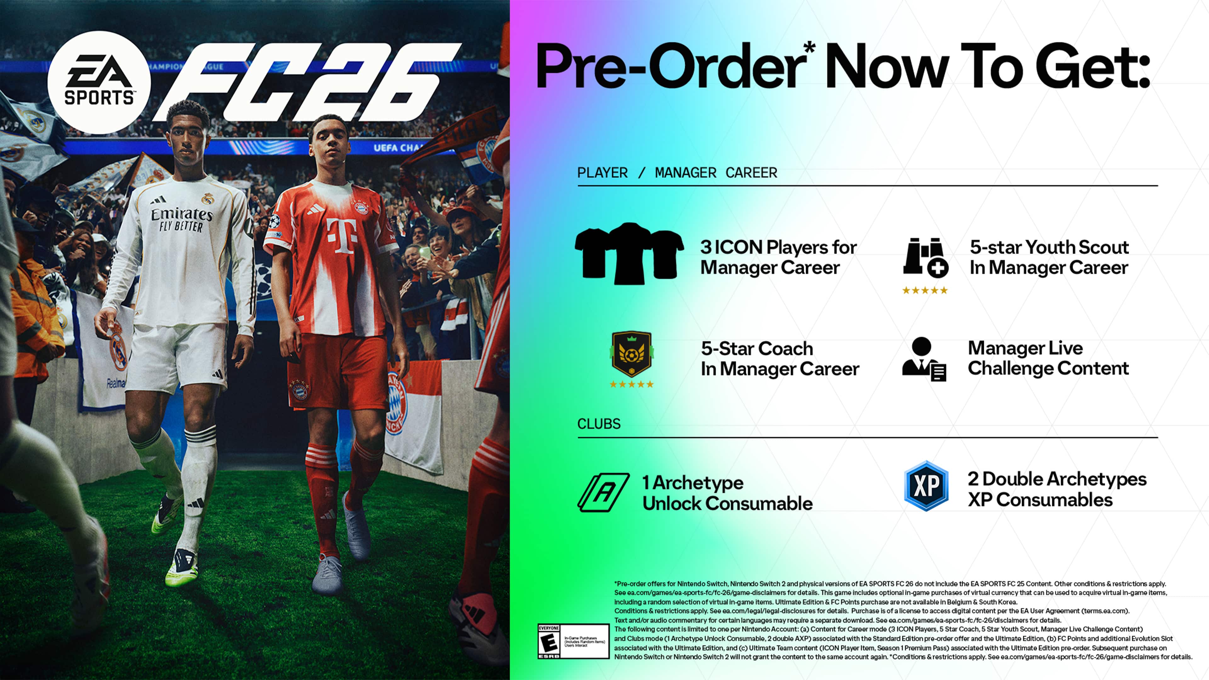 EA SPORTS FC26
Pre-Order* Now To Get:
PLAYER / MANAGER CAREER
- 3 ICON Players for Manager Career
- 5-star Youth Scout In Manager Career
- 5-Star Coach In Manager Career
- Manager Live Challenge Content
CLUBS
- 1 Archetype Unlock Consumable
- 2 Double Archetypes XP Consumables
*Your offer is for FIFA 26, not FIFA 23. Includes EA SPORTS FC26 Content. Other conditions and restrictions apply. Includes random selection of virtual game items. Ultimate Edition Points purchase available. Belgium, South Korea. Conditions restrictions apply. See details. This game includes optional in-game purchases with virtual currency that can be used to acquire in-game items, including random selection of virtual game items. Ultimate Edition Points purchase available. Belgium, South Korea. Conditions restrictions apply. See details. Purchase license and digital content User Agreement (easports.com). Face and voice commentary languages may require separate download. See details. The following content is limited to Nintendo Account Content. Career Mode.
*Pre-Order now to get:
- 3 ICON Players for Manager Career
- 5-star Youth Scout In Manager Career
- 5-Star Coach In Manager Career