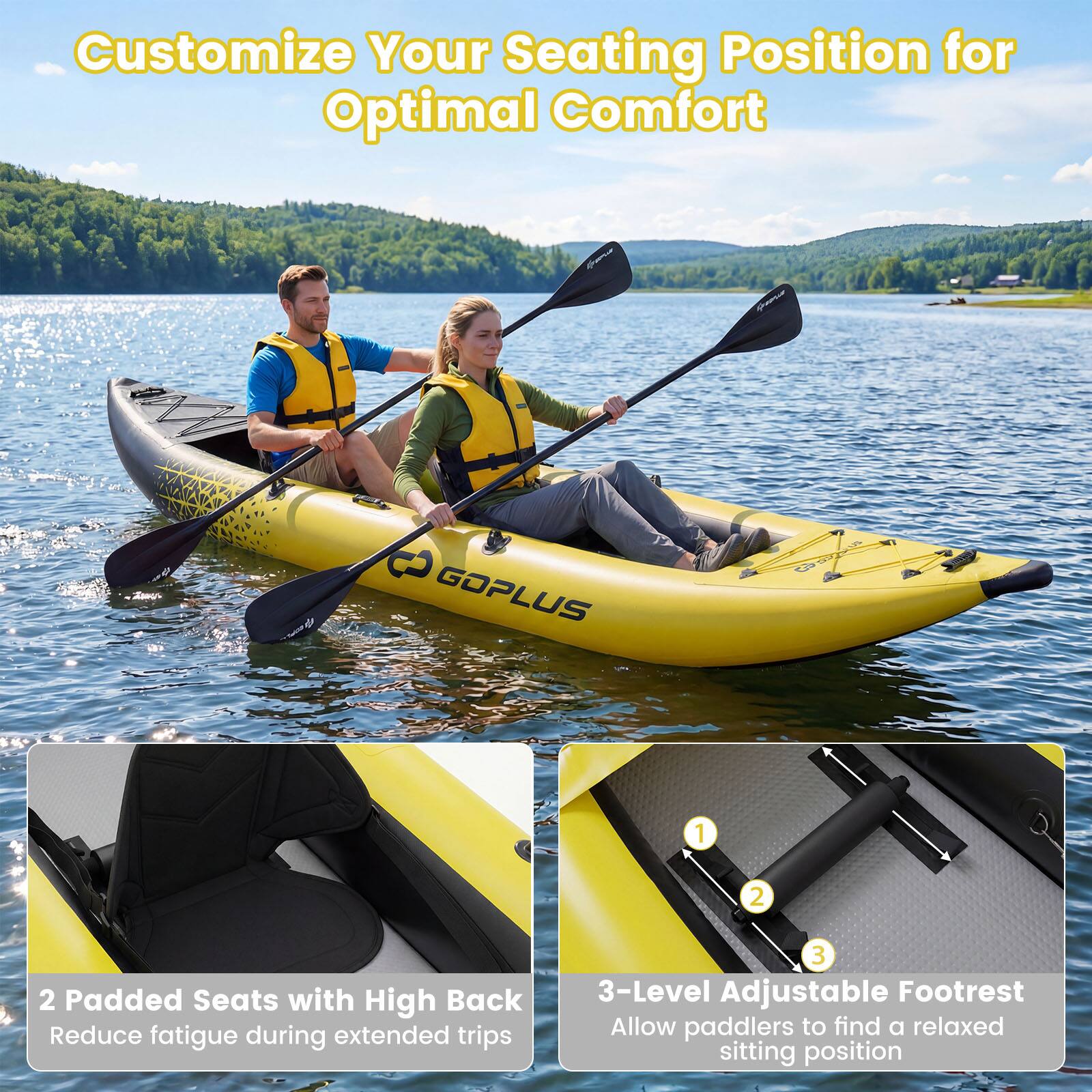 Customize Your Seating Position for Optimal Comfort

GOPLUS

1. 2 Padded Seats with High Back
   Reduce fatigue during extended trips

2. 3-Level Adjustable Footrest
   Allow paddlers to find a relaxed sitting position