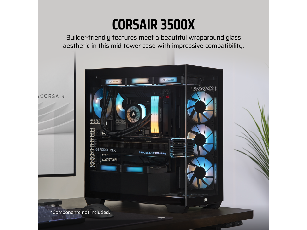 CORSAIR 3500X

Builder-friendly features meet a beautiful wraparound glass aesthetic in this mid-tower case with impressive compatibility.

*Components not included.