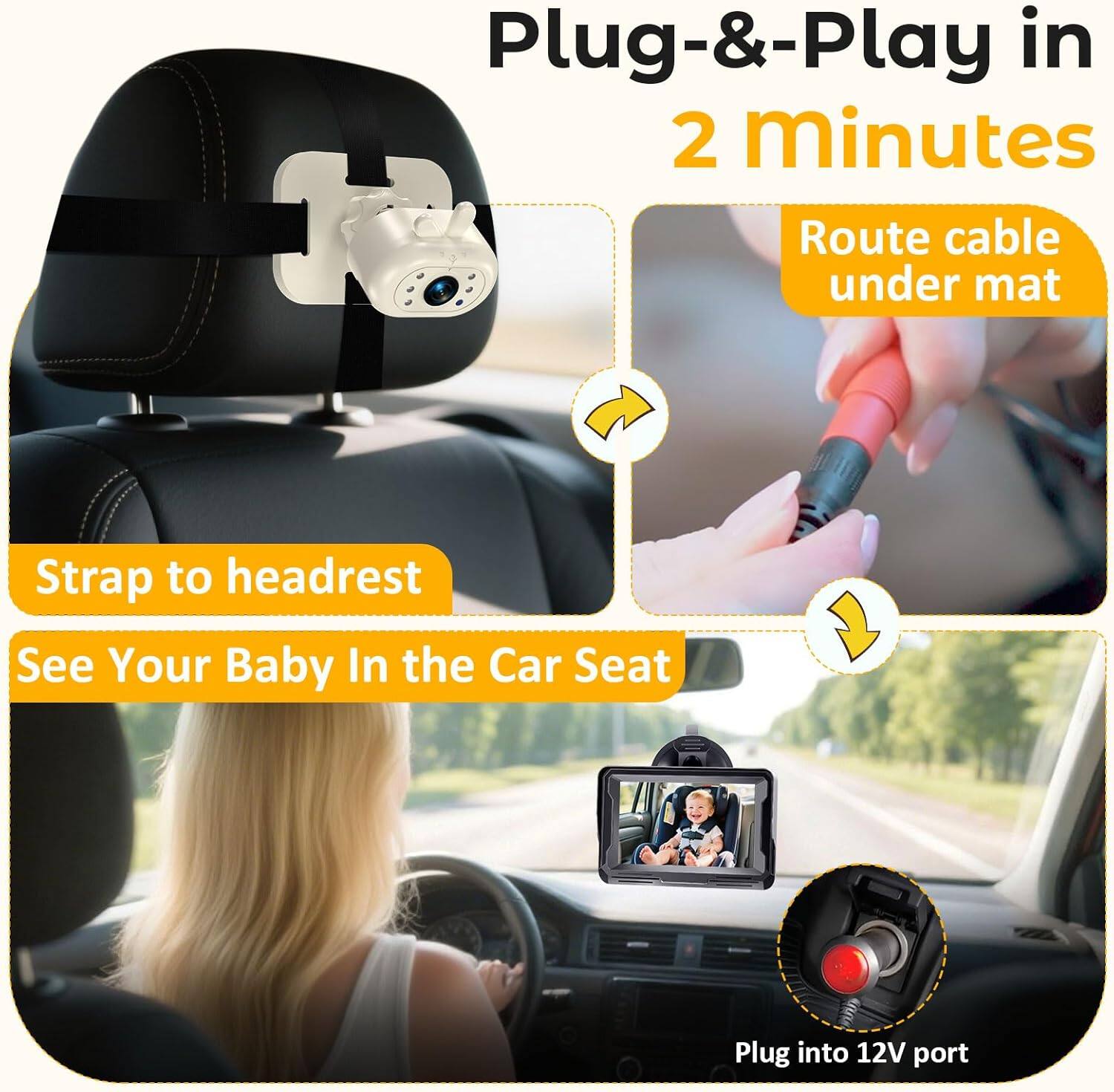 Plug-&-Play in 2 minutes  
Route cable under mat  
Strap to headrest  
See Your Baby In the Car Seat  
Plug into 12V port