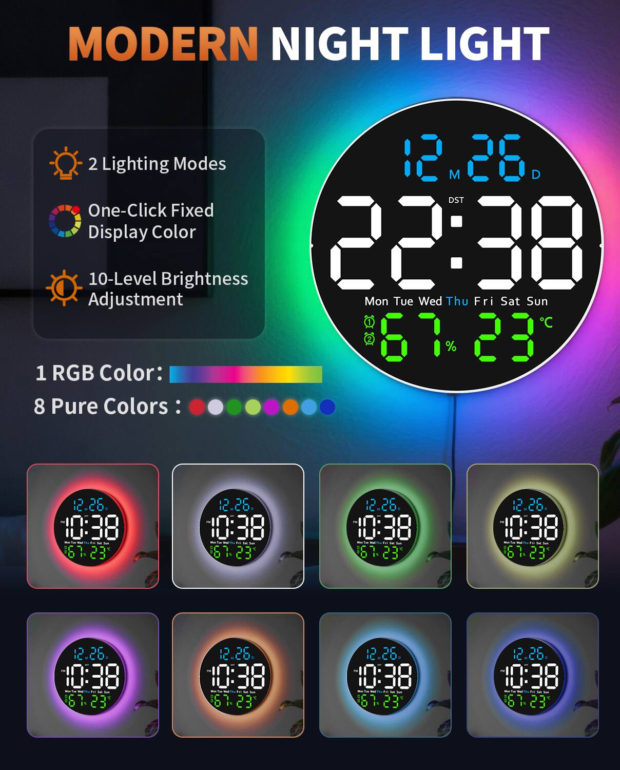 MODERN NIGHT LIGHT

2 Lighting Modes  
One-Click Fixed Display Color  
10-Level Brightness Adjustment  

1 RGB Color:  
8 Pure Colors:  

12.26  
22:38  
Mon Tue Wed Thu Fri Sat Sun  
67% 23°C  

12.26  
10:38  
Mon Tue Wed Thu Fri Sat Sun  
67% 23°C  

12.26  
10:38  
Mon Tue Wed Thu Fri Sat Sun  
67% 23°C  

12.26  
10:38  
Mon Tue Wed Thu Fri Sat Sun  
67% 23°C  

12.26  
10:38  
Mon Tue Wed Thu Fri Sat Sun  
67% 23°C  

12.26  
10:38  
Mon Tue Wed Thu Fri Sat Sun  
67% 23°C  

12.26  
10:38  
Mon Tue Wed Thu Fri Sat Sun  
67% 23°C  

12.26  
10:38  
Mon Tue Wed Thu Fri Sat Sun  
67% 23°C