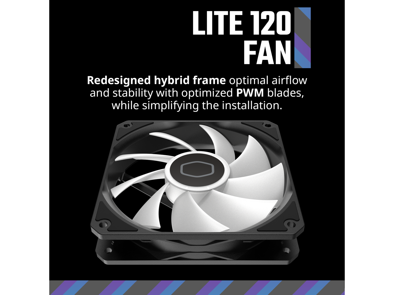 LITE 120 FAN

Redesigned hybrid frame optimal airflow and stability with optimized PWM blades, while simplifying the installation.