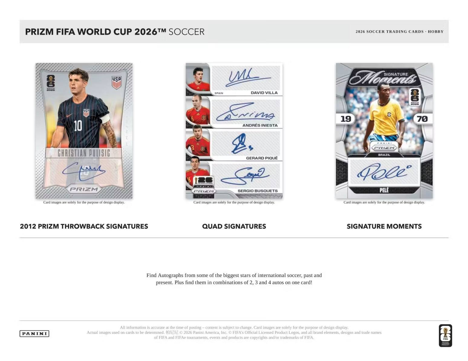 PRIZM FIFA WORLD CUP 2026™ SOCCER  
2026 SOCCER TRADING CARDS - HOBBY  
- 10 USP UL SPAIN  
DAVID VILLA  
ERIK ANDRES INIESTA  
SIGNATURE Moments 19 70  
CHRISTIAN PULISIC  
PRIZM GERARD PIQUE  
SERGIO BUSQUETS  
PRIEM BRAZE  
PELE  

Card images are solely for the purpose of design display.  

2012 PRIZM THROWBACK SIGNATURES  
QUAD SIGNATURES  
SIGNATURE MOMENTS  

Find Autographs from some of the biggest stars of international soccer, past and present. Plus find them in combinations of 2, 3 and 4 autos on one card!  

All information is accurate at the time of posting. Content is subject to change. Card images are solely for the purpose of design display. Actual images used on cards to be determined.  

© 2026 Panini America, Inc.  
FIFA's Official Licensed Product Logos, and all brand elements, designs and trade names of FIFA and FIFA competitions, events and products are copyrights and/or trademarks of FIFA.