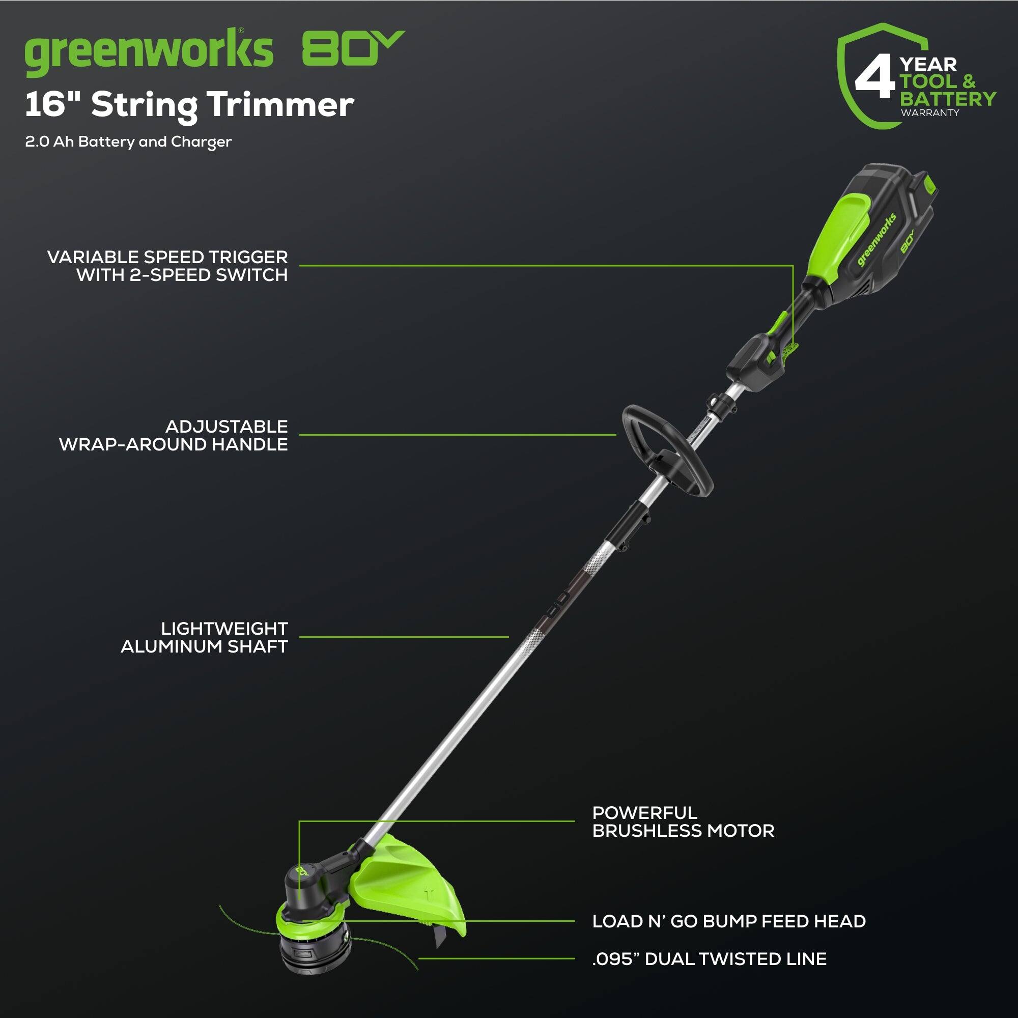 greenworks 80V 16" String Trimmer  
2.0 Ah Battery and Charger  
4 YEAR TOOL & BATTERY WARRANTY  
VARIABLE SPEED TRIGGER WITH 2-SPEED SWITCH  
ADJUSTABLE WRAP-AROUND HANDLE  
LIGHTWEIGHT ALUMINUM SHAFT  
POWERFUL BRUSHLESS MOTOR  
LOAD N GO BUMP FEED HEAD  
.095" DUAL TWISTED LINE