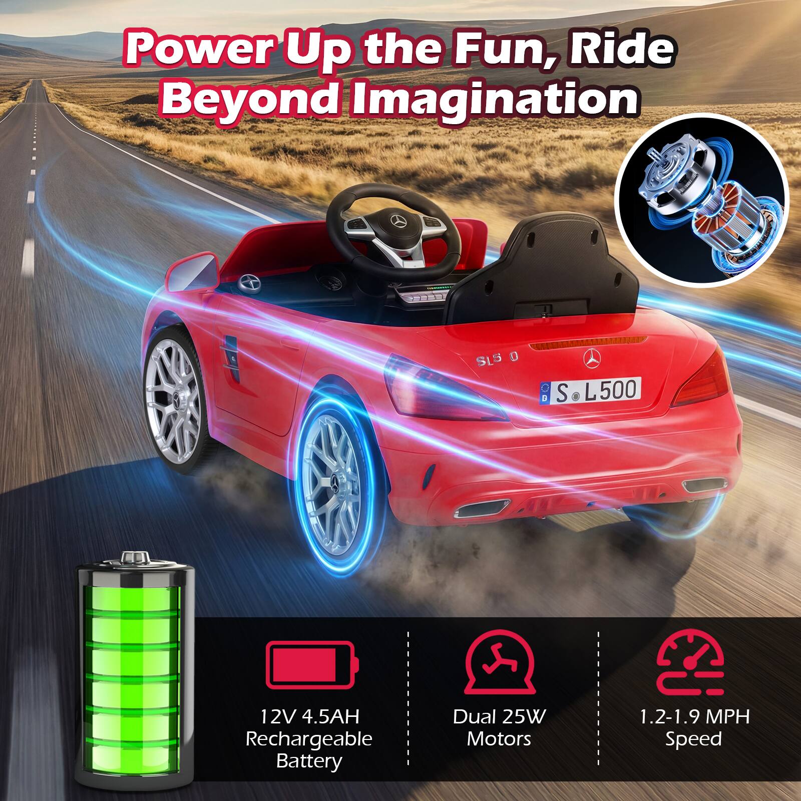 Power Up the Fun, Ride Beyond Imagination

SLS 0 S L500

12V 4.5AH Rechargeable Battery

Dual 25W Motors

1.2-1.9 MPH Speed