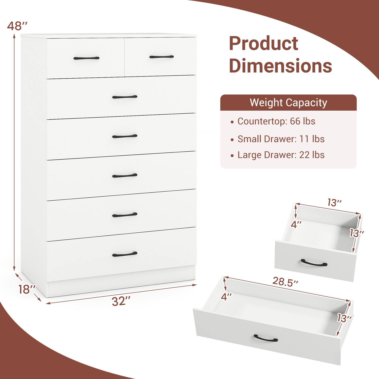 48" Product Dimensions Weight Capacity Countertop: 66 lbs Small Drawer: 11 lbs Large Drawer: 22 lbs 13" 4" 13" 18" 32" 4" 28.5" 13"