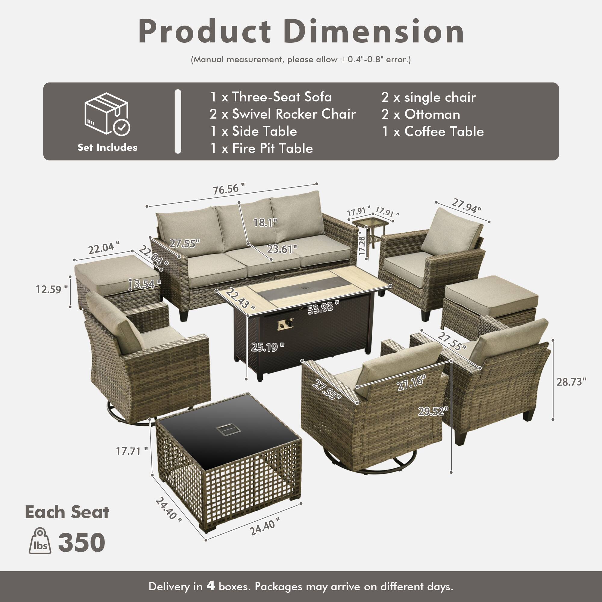Product Dimension (Manual measurement, please allow 0.4"-0.8" error.)

Set Includes:
- 1 x Three-Seat Sofa
- 2 x Swivel Rocker Chair
- 1 x Side Table
- 1 x Fire Pit Table
- 2 x Single Chair
- 2 x Ottoman
- 1 x Coffee Table

Dimensions:
- Sofa: 76.56" x 22.04" x 27.94"
- Swivel Rocker Chair: 27.55" x 22.04" x 27.55"
- Side Table: 12.59" x 17.91" x 17.91"
- Fire Pit Table: 27.55" x 27.55" x 27.16"
- Single Chair: 27.55" x 22.43" x 28.73"
- Ottoman: 22.04" x 17.71" x 27.55"
- Coffee Table: 22.04" x 1