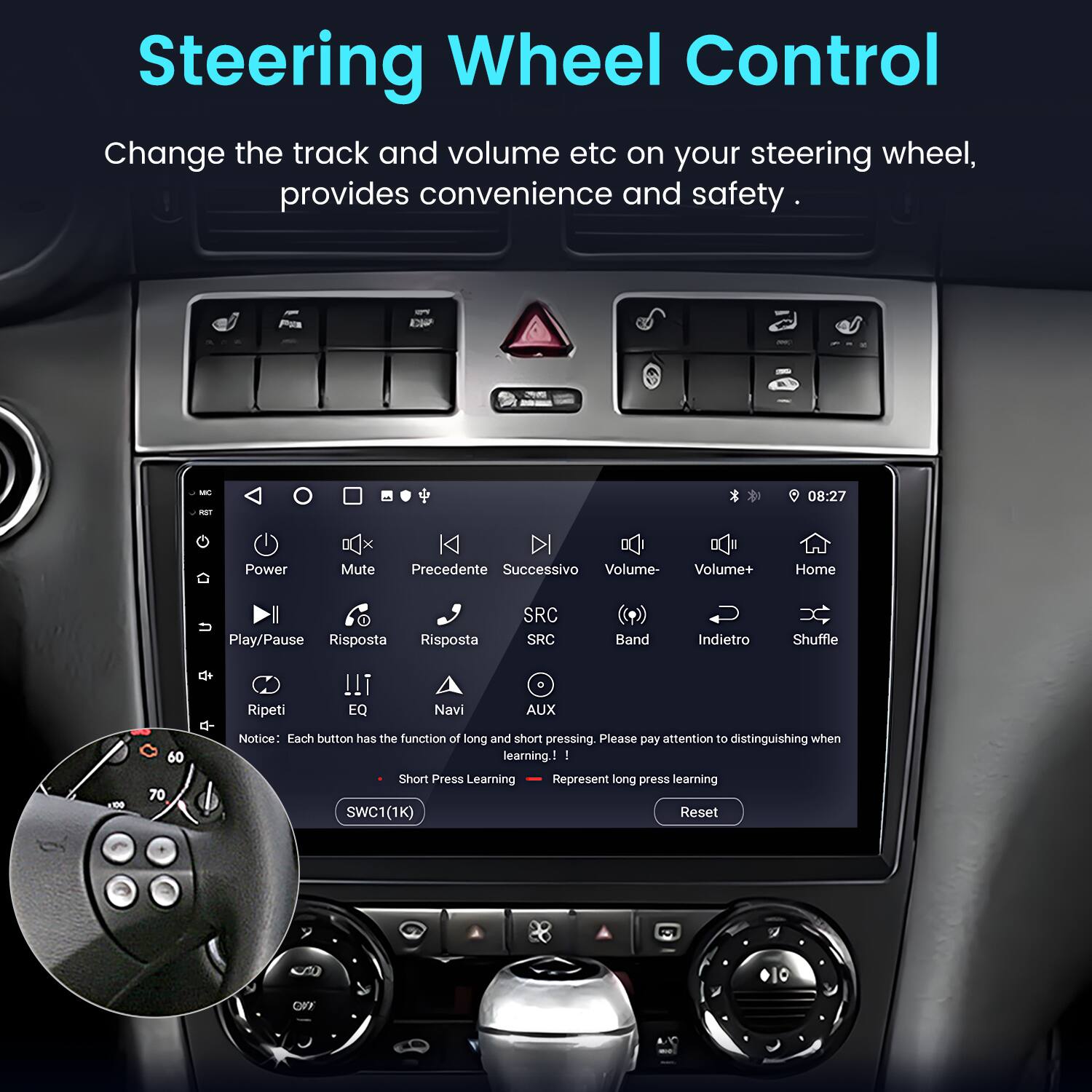 Steering Wheel Control

Change the track and volume etc on your steering wheel, provides convenience and safety.

- Power
- Mute
- Precedente
- Successivo
- Volume-
- Volume+
- Home
- Play/Pause
- Risposta
- Risposta
- SRC
- SRC
- Band
- Indietro
- Shuffle
- Ripeti
- EQ
- Navi
- AUX

Notice: Each button has the function of long and short pressing. Please pay attention to distinguishing when learning.

- Short Press Learning
- Represent long press learning

SWC1(1K) Reset