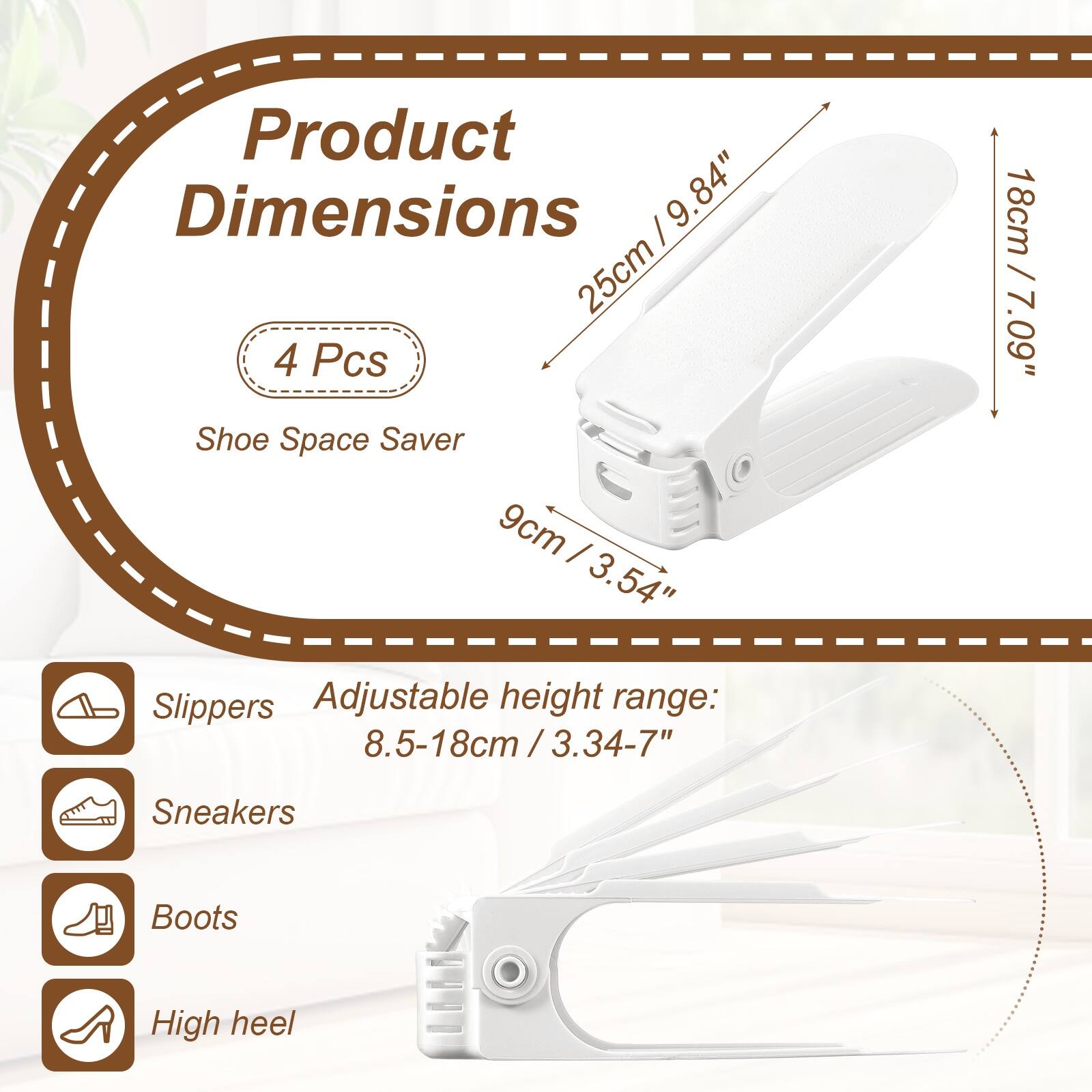 Product Dimensions: 25cm / 9.84" x 9.84"  
4 Pcs Shoe Space Saver  
9cm / 3.54"  
Adjustable height range: 8.5-18cm / 3.34-7"  
18cm / 7.09"  

Slippers  
Sneakers  
Boots  
High heel