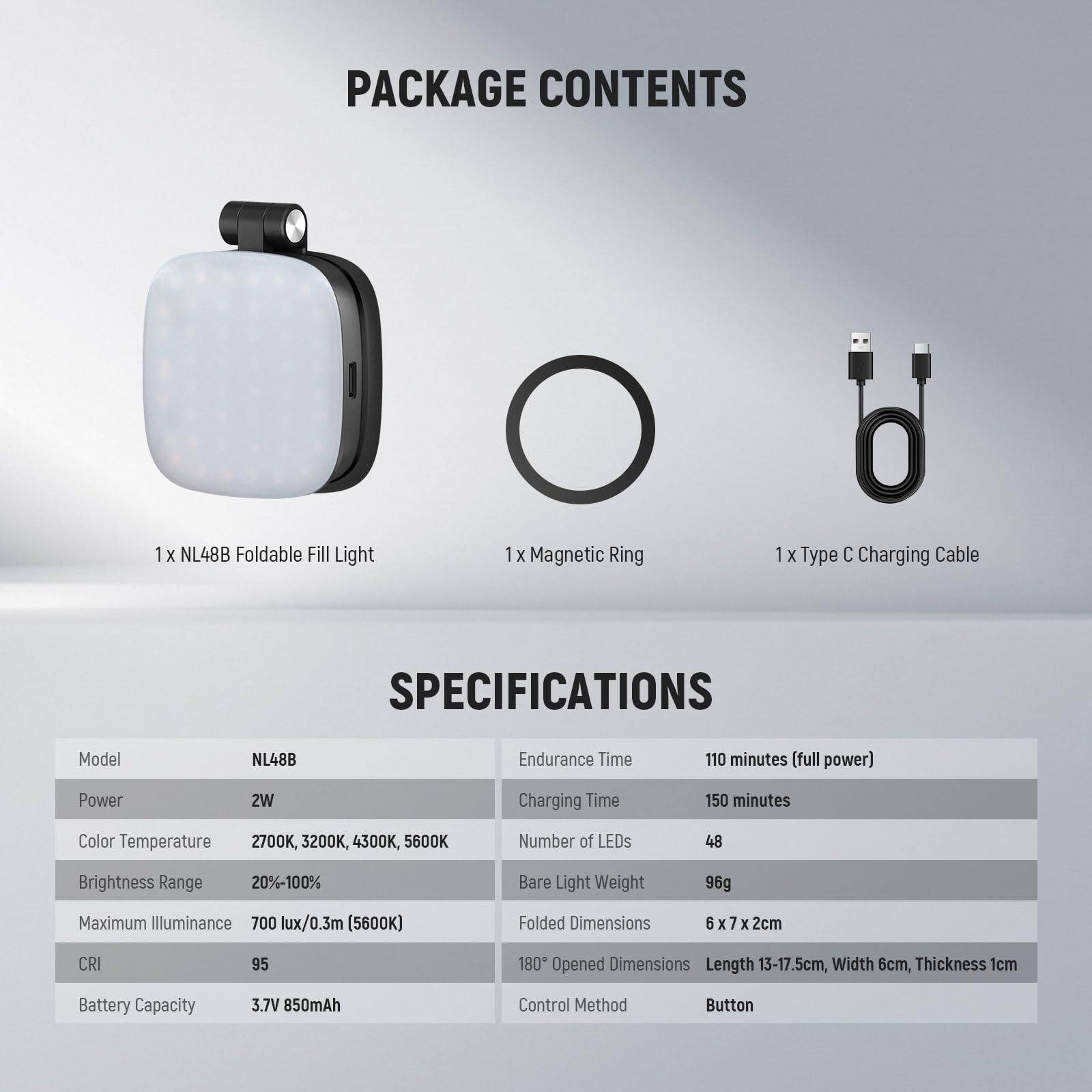 **PACKAGE CONTENTS**

- 1 x NL48B Foldable Fill Light
- 1 x Magnetic Ring
- 1 x Type C Charging Cable

**SPECIFICATIONS**

- **Model:** NL48B
- **Power:** 2W
- **Color Temperature:** 2700K, 3200K, 4300K, 5600K
- **Brightness Range:** 20%-100%
- **Maximum Illuminance:** 700 lux/0.3m (5600K)
- **CRI:** 95
- **Battery Capacity:** 3.7V 850mAh
- **Endurance Time:** 110 minutes (full power)
- **Charging Time:** 150 minutes
- **Number of LEDs:** 48
- **Bare Light Weight:** 96g
- **Folded Dimensions:** 6 x 7 x 2cm
- **Opened Dimensions:** Length 13-17.5cm, Width 6cm, Thickness 1cm
- **Control Method:** Button