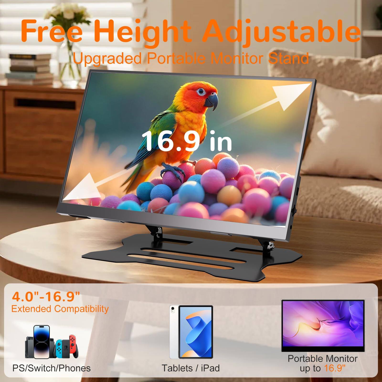 Free Height Adjustable  
Upgraded Portable Monitor Stand  

16.9 in  

4.0"–16.9" Extended Compatibility  
PS/Switch/Phones / Tablets / iPad  

Portable Monitor up to 16.9"