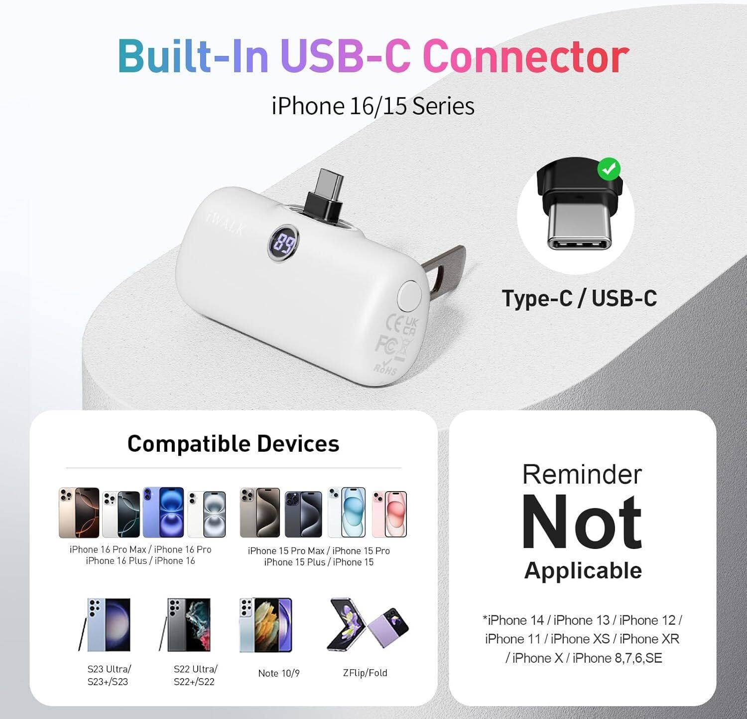 Built-In USB-C Connector iPhone 16/15 Series

Type-C / USB-C

Compatible Devices
- iPhone 16 Pro Max / iPhone 16 Pro
- iPhone 16 Plus / iPhone 16
- iPhone 15 Pro Max / iPhone 15 Pro
- iPhone 15 Plus / iPhone 15
- S23 Ultra/ S23+/S23
- S22 Ultra/ S22+/S22
- Note 10/9
- ZFlip/Fold

Reminder Not Applicable
- iPhone 14 / iPhone 13 / iPhone 12 / iPhone 11 / iPhone XS / iPhone XR / iPhone X / iPhone 8,7,6,SE