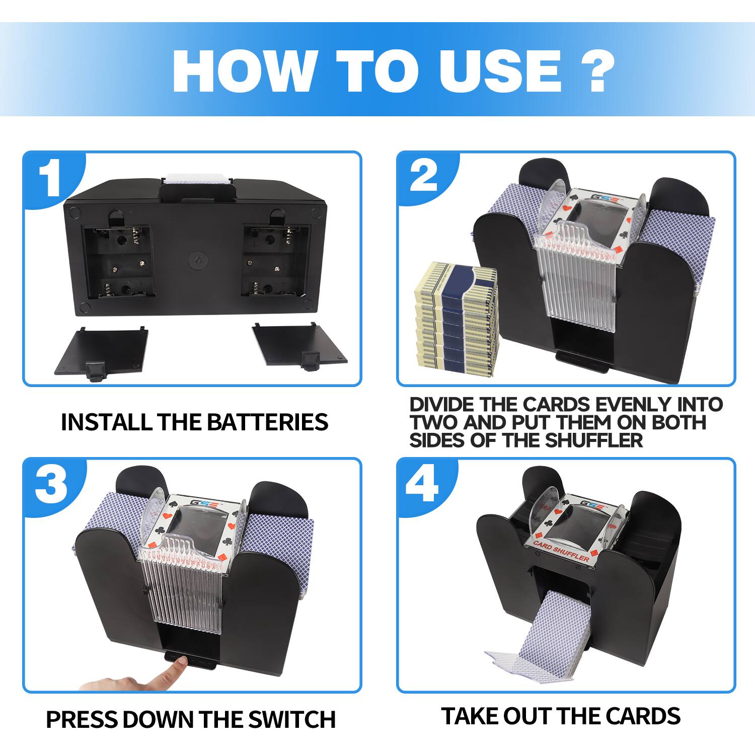 HOW TO USE? 1 INSTALL THE BATTERIES 2 DIVIDE THE CARDS EVENLY INTO TWO AND PUT THEM ON BOTH SIDES OF THE SHUFFLER 3 PRESS DOWN THE SWITCH 4 TAKE OUT THE CARDS