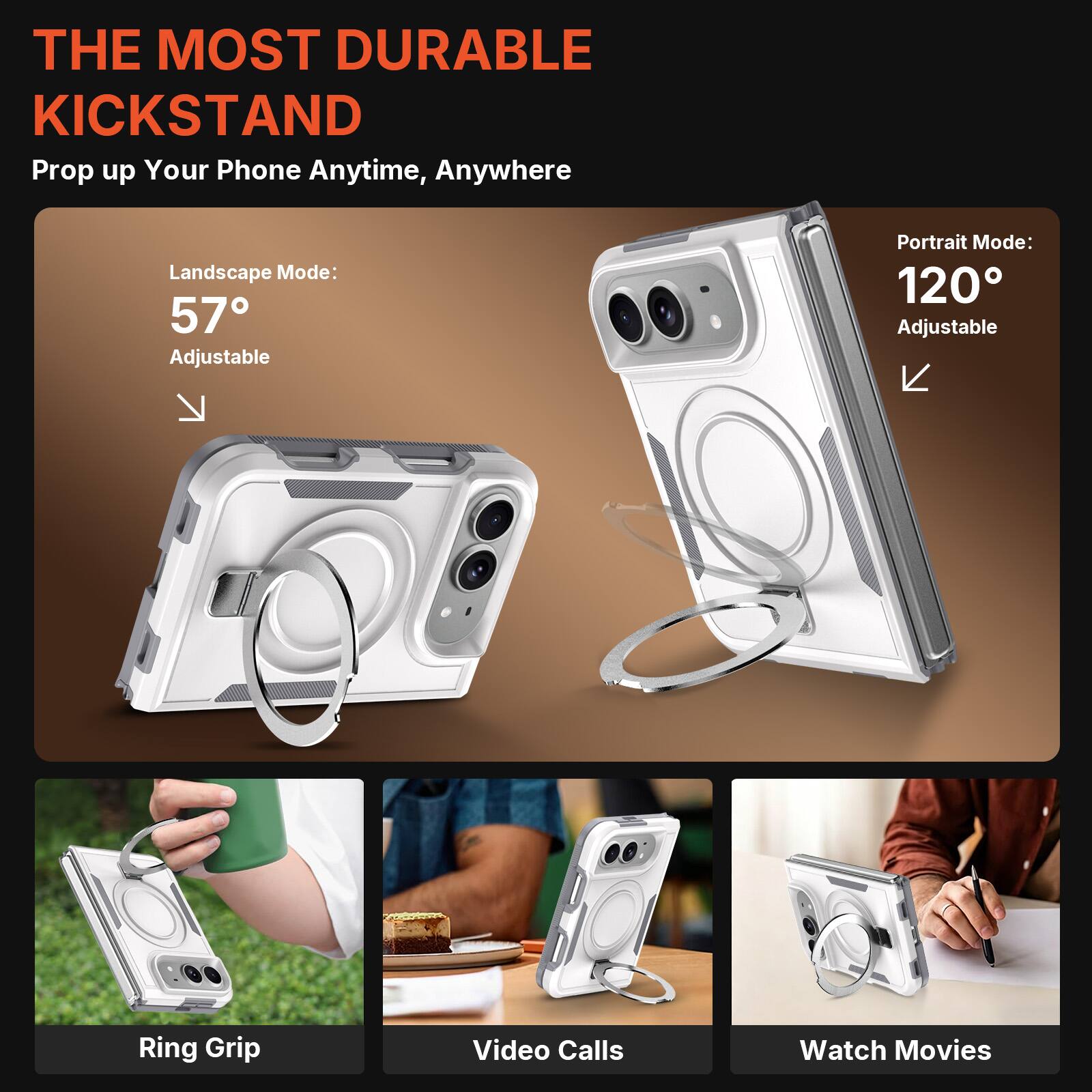 THE MOST DURABLE KICKSTAND  
Prop up Your Phone Anytime, Anywhere  

Landscape Mode: 57° Adjustable  
Portrait Mode: 120° Adjustable  

Ring Grip  
Video Calls  
Watch Movies