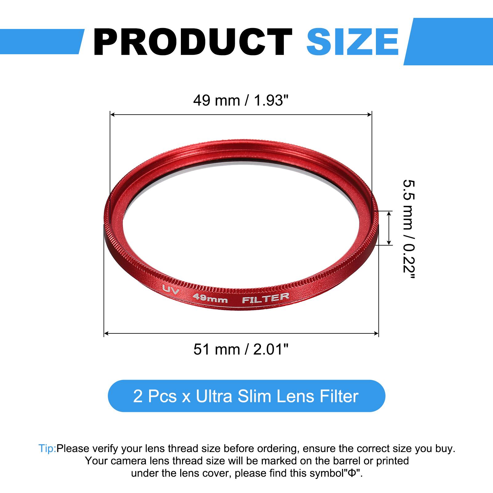 PRODUCT SIZE  
49 mm / 1.93"  
UV 49mm FILTER  
5.5 mm / 0.22"  
51 mm / 2.01"  

2 Pcs x Ultra Slim Lens Filter  

Tip: Please verify your lens thread size before ordering, ensure the correct size you buy. Your camera lens thread size will be marked on the barrel or printed under the lens cover, please find this symbol "Φ".