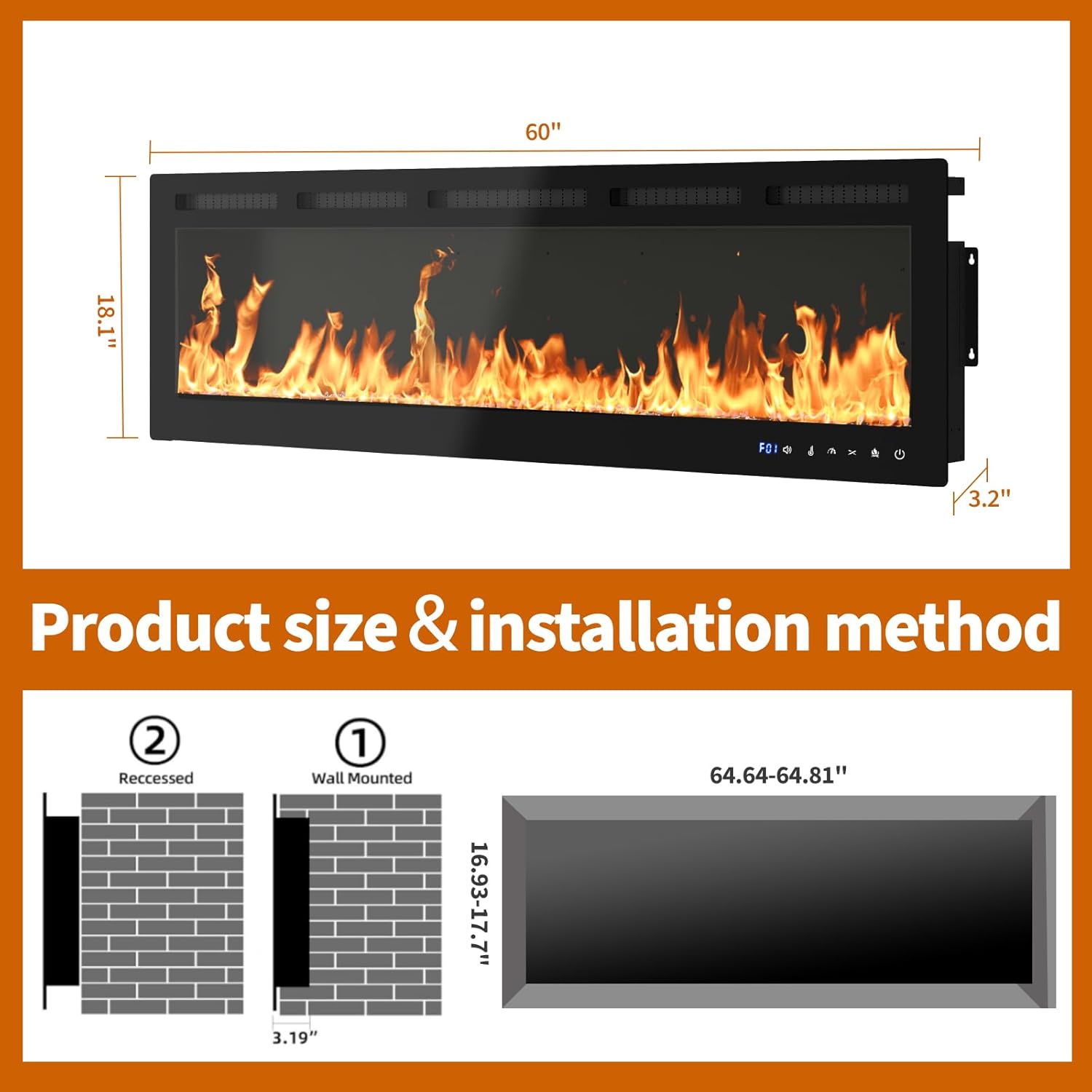 Product size & installation method

60" x 18.1" x 3.2"

Installation method:
1. Wall Mounted: 16.93-17.7" x 64.64-64.81"
2. Recessed: 3.19" depth

FOI