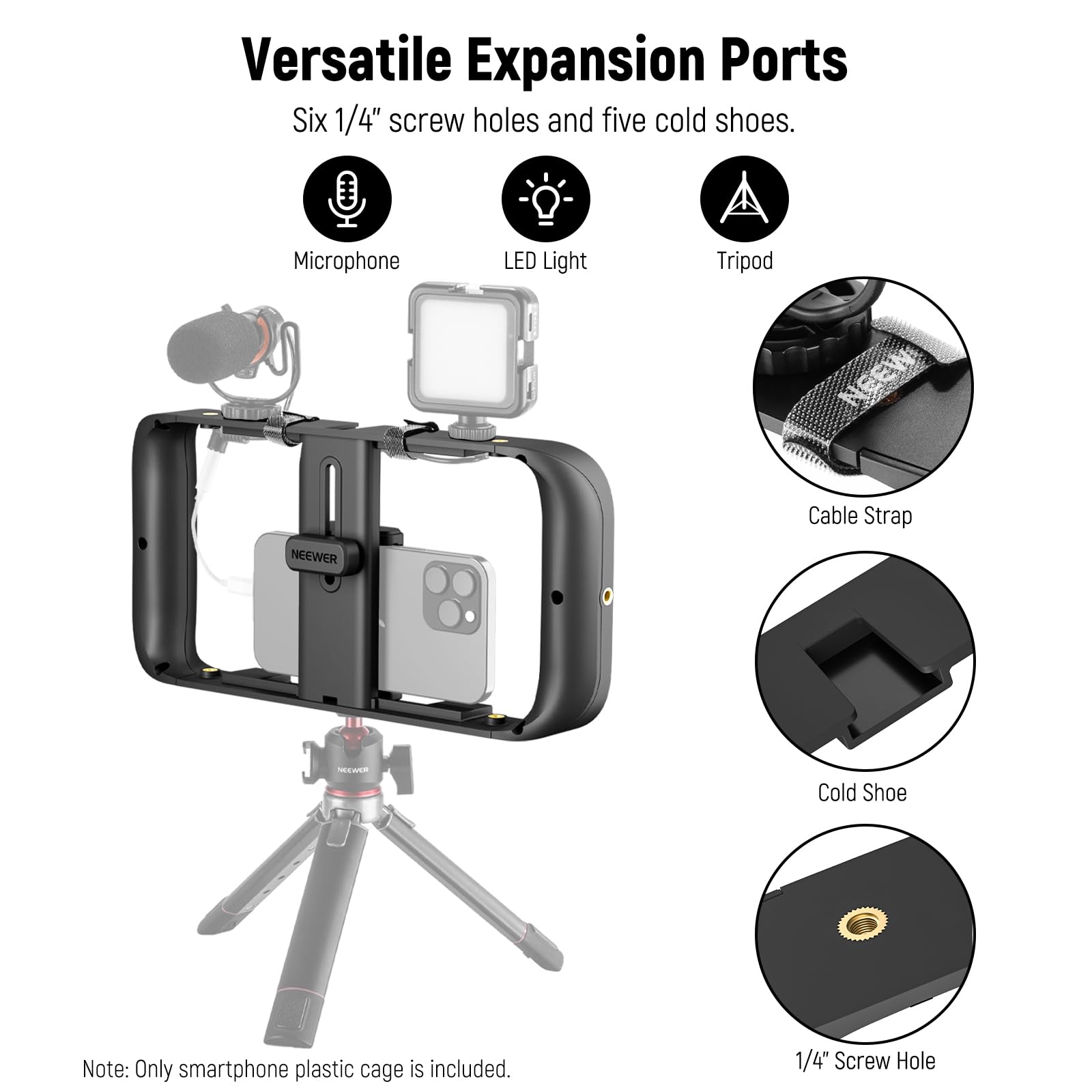 Versatile Expansion Ports  
Six 1/4" screw holes and five cold shoes.  
Microphone LED Light Tripod Cable Strap  
NEEWER A Cold Shoe  
Note: Only smartphone plastic cage is included.  
1/4" Screw Hole