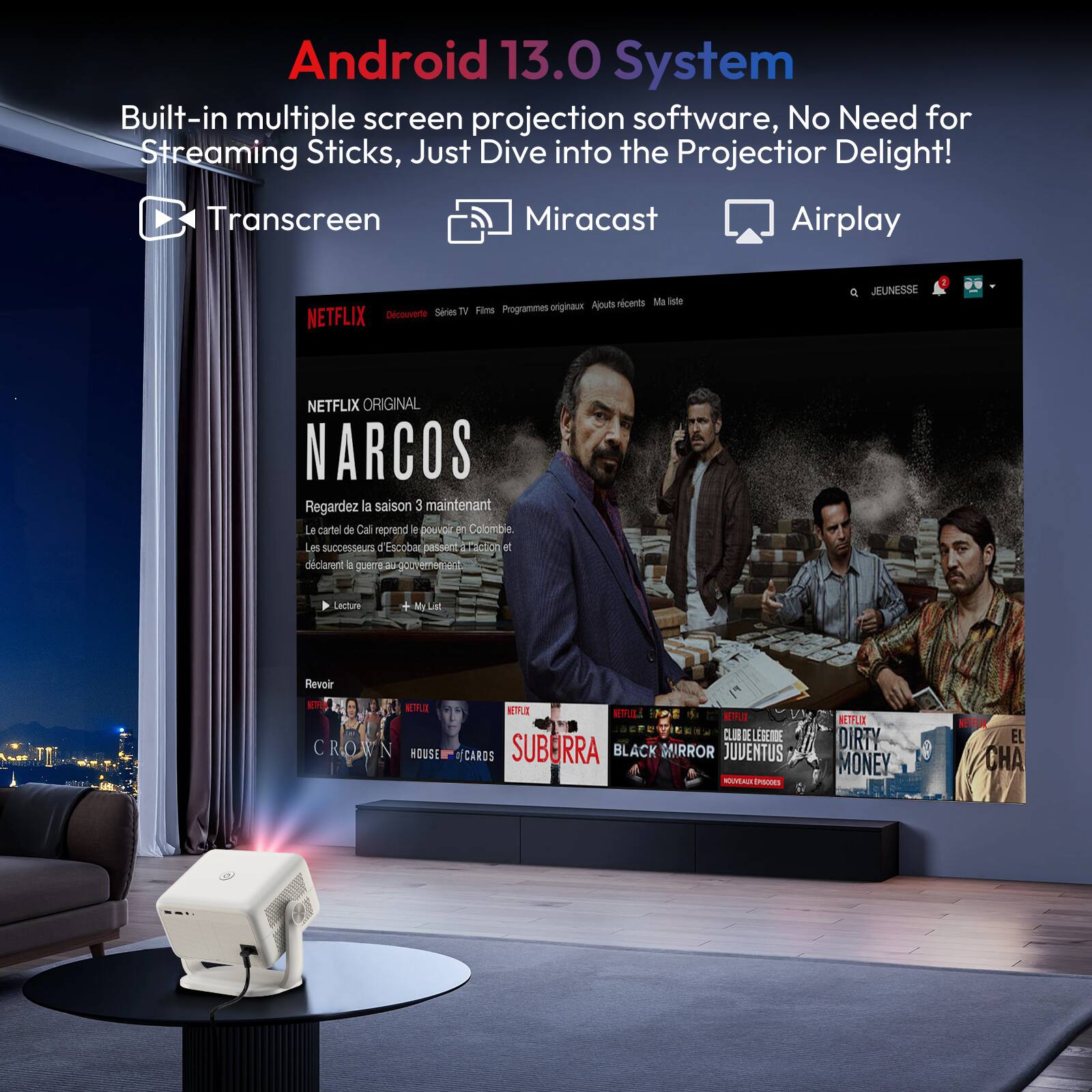 Android 13.0 System  
Built-in multiple screen projection software, No Need for Streaming Sticks, Just Dive into the Projector Delight!  
Transcreen Miracast Airplay  

NETFLIX  
Découvre  
Séries TV  
Films  
Programmes originaux  
Ajustes récents  
Ma liste  

NETFLIX ORIGINAL  
NARCOS  
Regardez la saison 3 maintenant  
Le cartel de Cali reprend le pouvoir en Colombie.  
Les succès d'Escobar passent de main en main et déclarent qu'ils reprendront le gouvernement.  

Lecture  
My List  

Revoir  
CROWN  
HOUSE OF CARDS  
SUBURRA  
BLACK MIRROR  
JUVENTUS  
DIRTY MONEY  
EL CHA