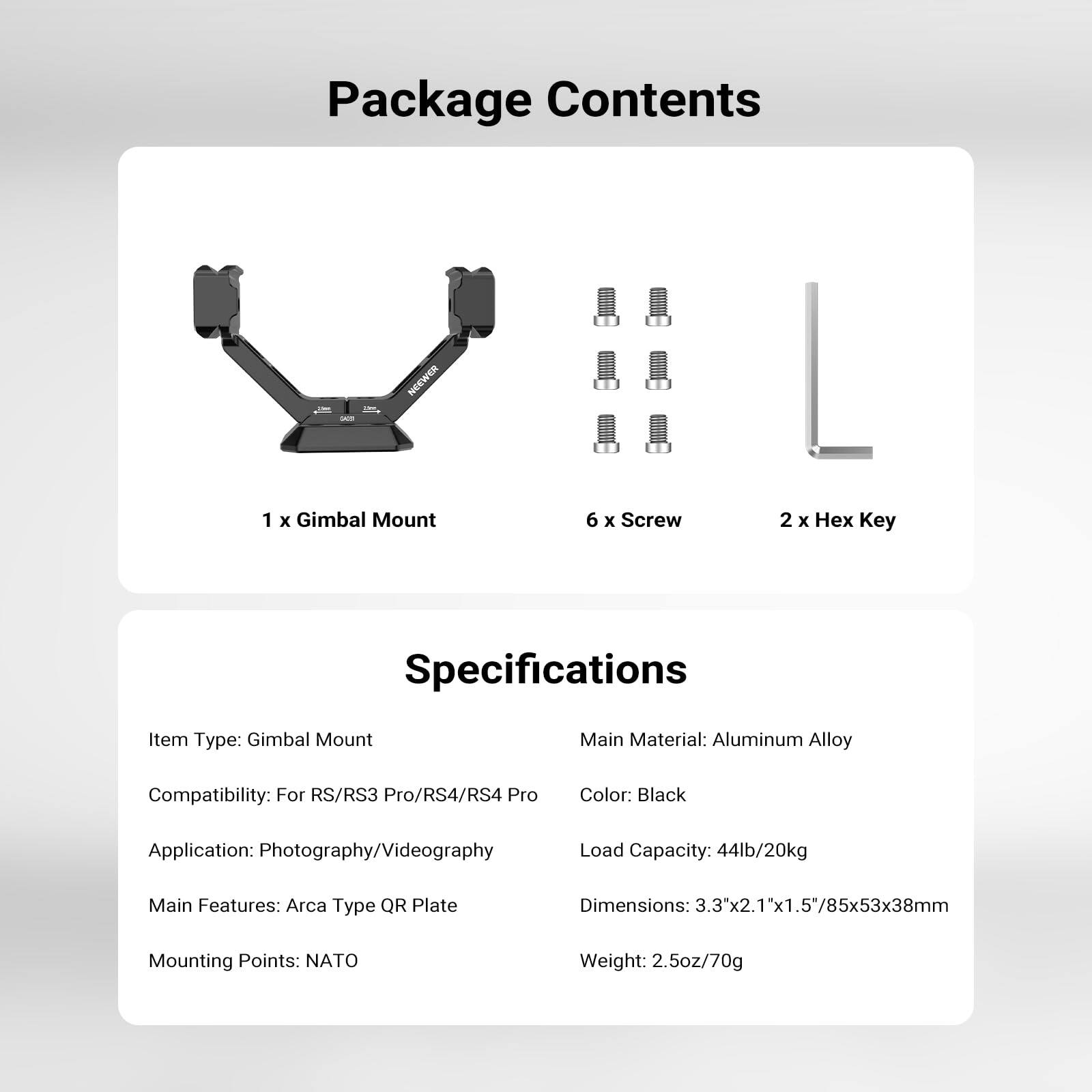 Package Contents  
1 x Gimbal Mount  
6 x Screw  
2 x Hex Key  

Key Specifications  
Item Type: Gimbal Mount  
Main Material: Aluminum Alloy  
Compatibility: For RS/RS3 Pro/RS4/RS4 Pro  
Color: Black  
Application: Photography/Videography  
Load Capacity: 44lb/20kg  
Main Features: Arca Type QR Plate  
Dimensions: 3.3"x2.1"x1.5"/85x53x38mm  
Mounting Points: NATO  
Weight: 2.5oz/70g