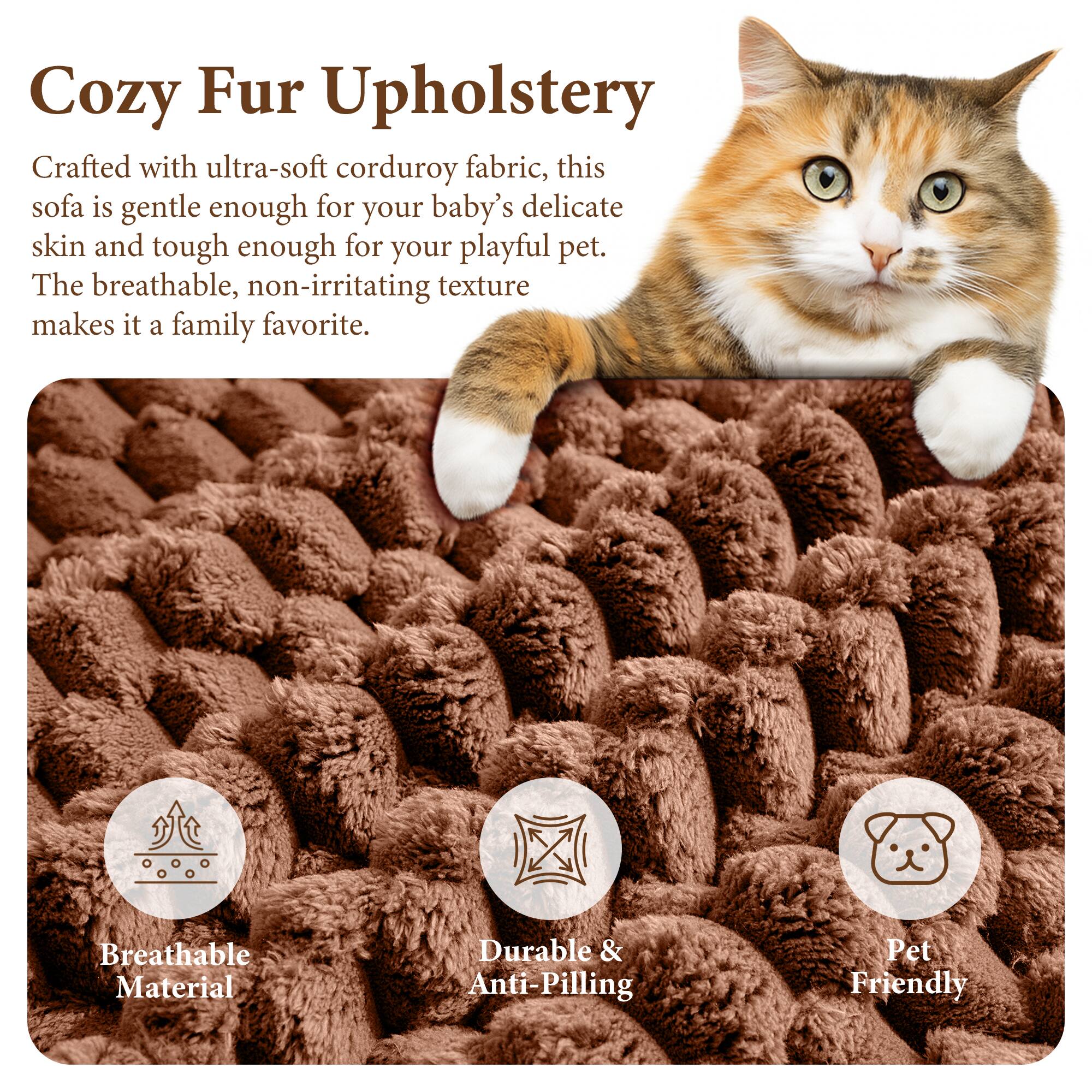 Cozy Fur Upholstery

Crafted with ultra-soft corduroy fabric, this sofa is gentle enough for your baby's delicate skin and tough enough for your playful pet. The breathable, non-irritating texture makes it a family favorite.

Breathable Material
Durable & Anti-Pilling
Pet Friendly