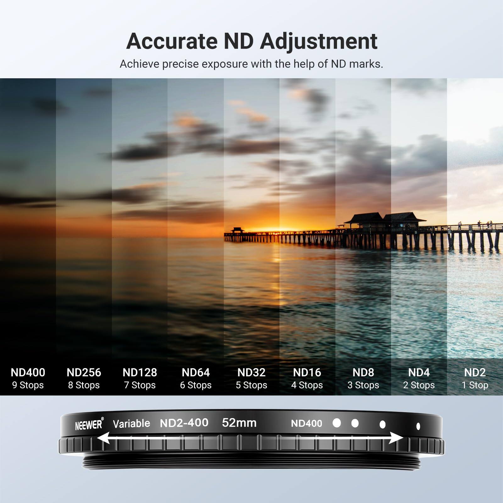 Accurate ND Adjustment  
Achieve precise exposure with the help of ND marks.  

ND400 9 Stops  
ND256 8 Stops  
ND128 7 Stops  
ND64 6 Stops  
ND32 5 Stops  
ND16 4 Stops  
ND8 3 Stops  
ND4 2 Stops  
ND2 1 Stop  

NEEWER Variable ND2-400 52mm