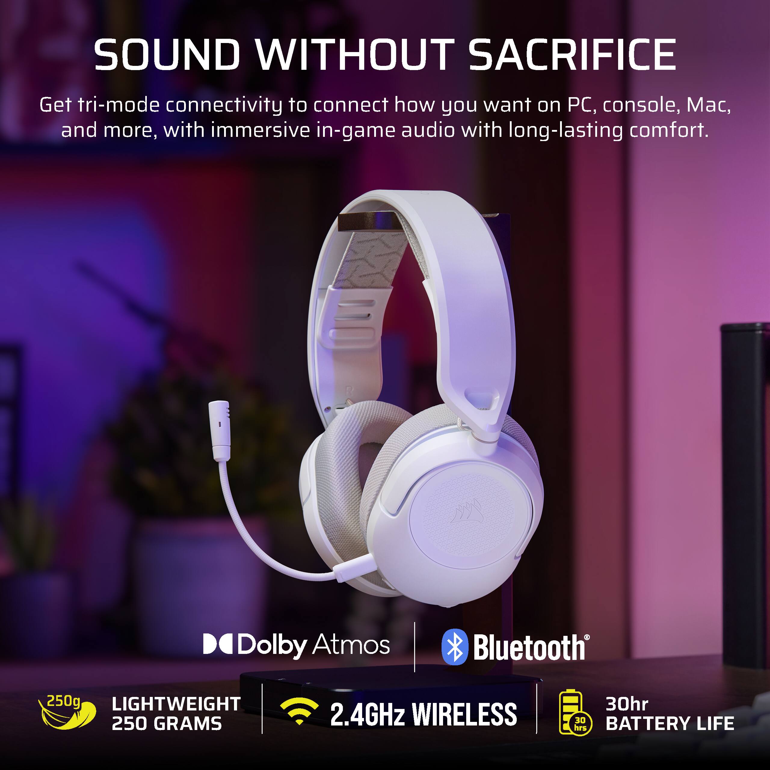 SOUND WITHOUT SACRIFICE

Get tri-mode connectivity to connect how you want on PC, console, Mac, and more, with immersive in-game audio with long-lasting comfort.

- Dolby Atmos
- Bluetooth
- 250g LIGHTWEIGHT
- 250 GRAMS
- 2.4GHz WIRELESS
- 30hr BATTERY LIFE
