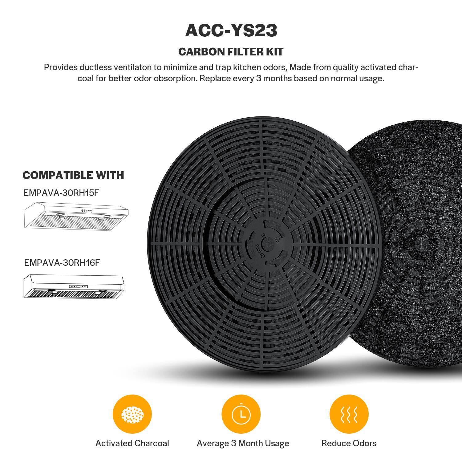 ACC-YS23 Carbon Filter Kit: Provides ductless ventilation to minimize and trap kitchen odors. Made from quality activated charcoal for better odor absorption. Replace every 3 months based on normal usage. Compatible with Empava-30RH15F, 115ES, and Empava-30RH16F. Activated charcoal. Average 3-month usage. Reduce odors.