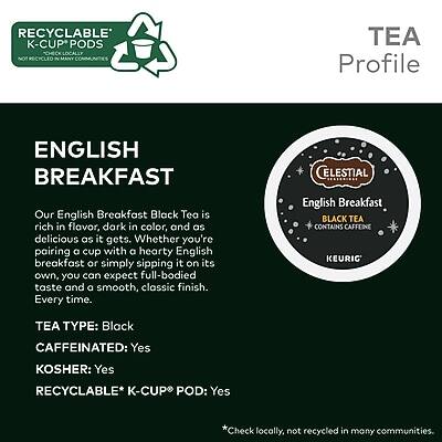 **TEA Profile**

**ENGLISH BREAKFAST**

Our English Breakfast Black Tea is rich in flavor, dark in color, and as delicious as it gets. Whether you're pairing a cup with a hearty English breakfast or simply sipping it on its own, you can expect full-bodied taste and a smooth, classic finish. Every time.

- **TEA TYPE:** Black
- **CAFFEINATED:** Yes
- **KOSHER:** Yes
- **RECYCLABLE K-CUP POD:** Yes

*Check locally, not recycled in many communities.

**CELESTIAL ENGLISH BREAKFAST BLACK TEA CONTAINS CAFFEINE**

**KEURIC**